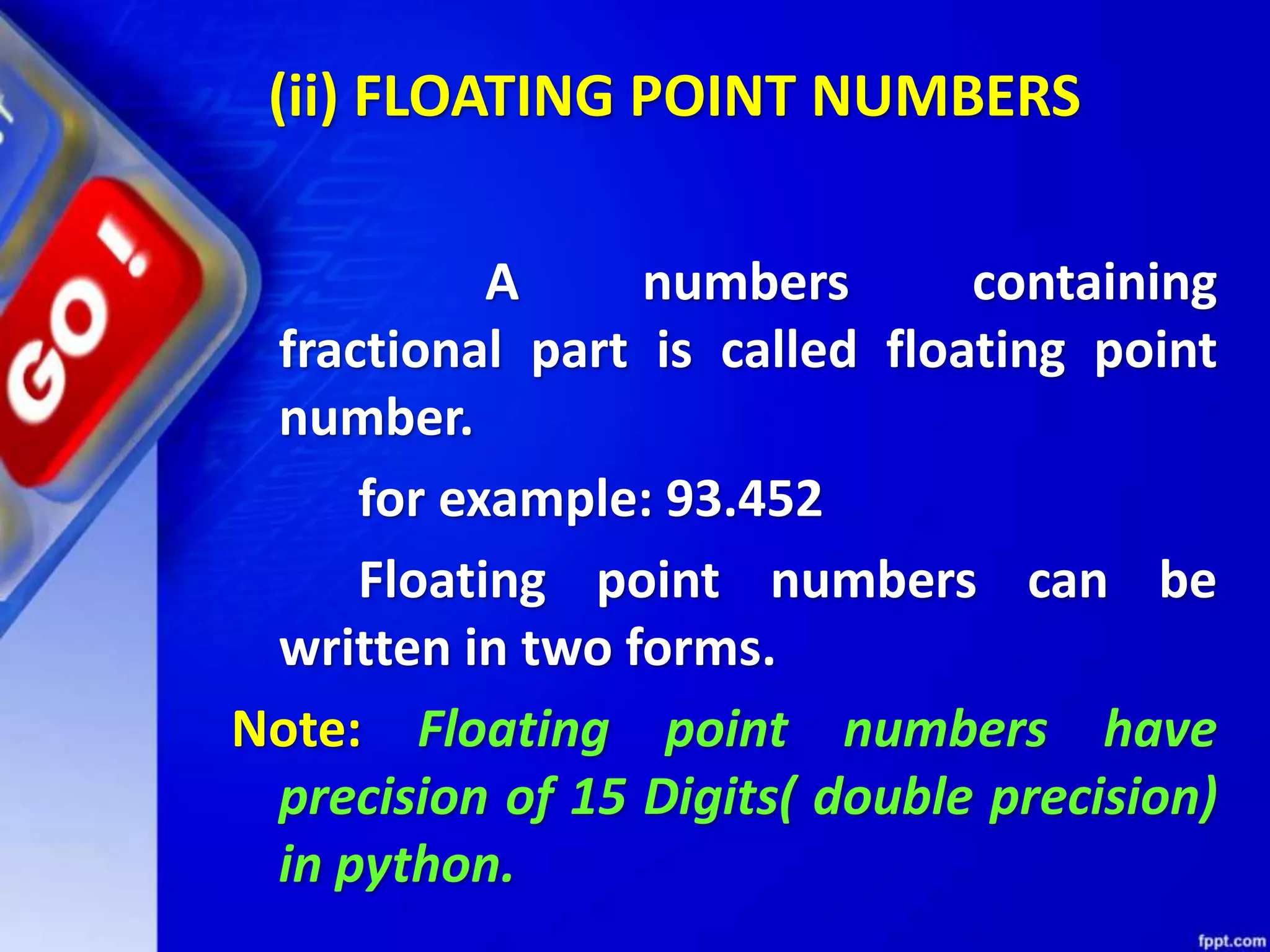 (ii) FLOATING POINT NUMBERS
A numbers containing
fractional part is called floating point
number.
for example: 93.452
Floating point numbers can be
written in two forms.
Note: Floating point numbers have
precision of 15 Digits( double precision)
in python.
 