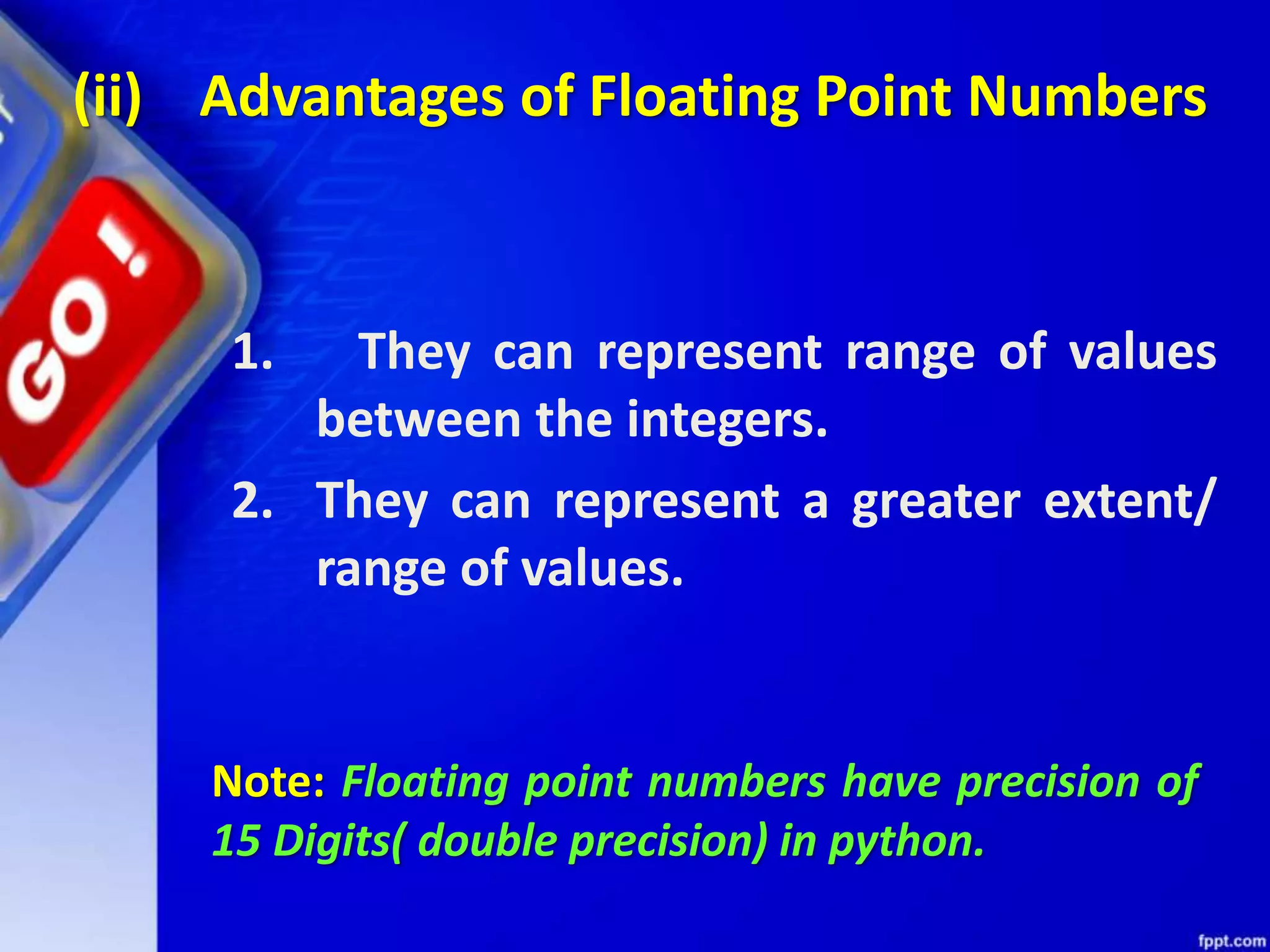 (ii) Advantages of Floating Point Numbers
1. They can represent range of values
between the integers.
2. They can represent a greater extent/
range of values.
Note: Floating point numbers have precision of
15 Digits( double precision) in python.
 