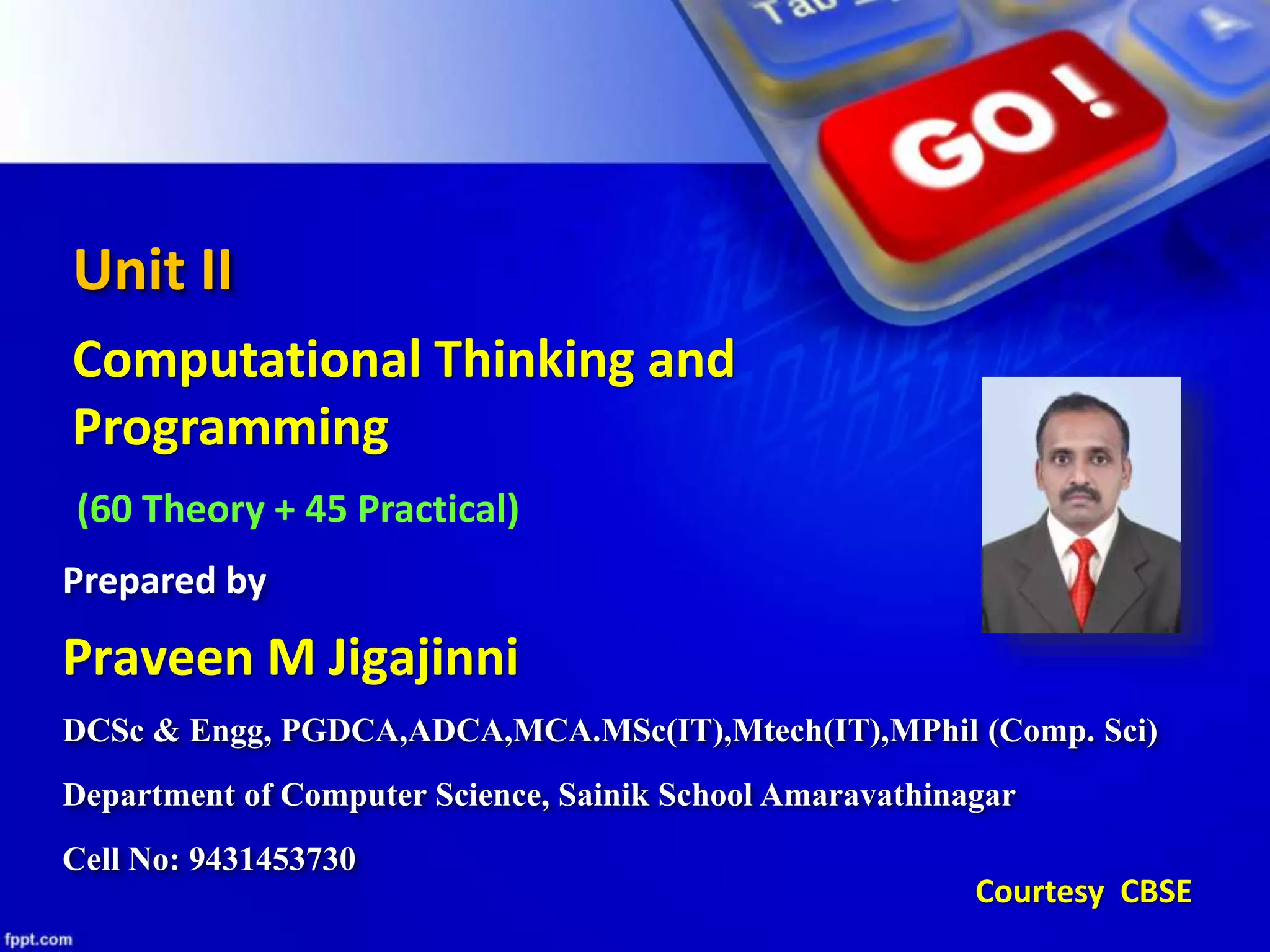 Unit II
Computational Thinking and
Programming
(60 Theory + 45 Practical)
DCSc & Engg, PGDCA,ADCA,MCA.MSc(IT),Mtech(IT),MPhil (Comp. Sci)
Department of Computer Science, Sainik School Amaravathinagar
Cell No: 9431453730
Praveen M Jigajinni
Prepared by
Courtesy CBSE
 