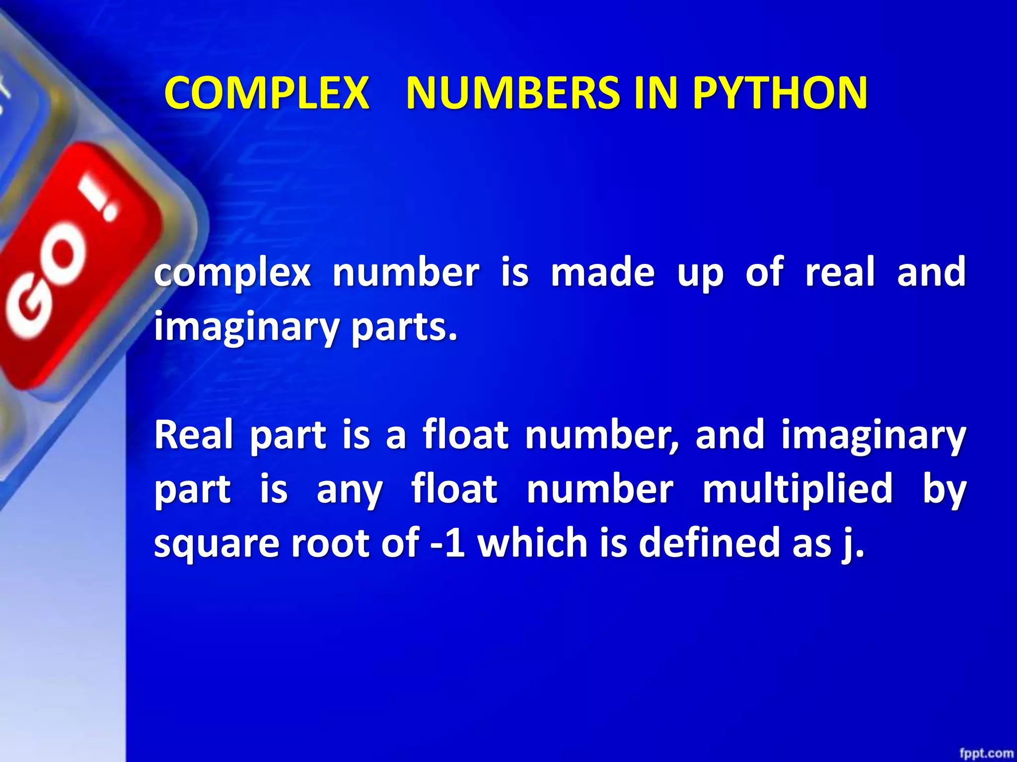 COMPLEX NUMBERS IN PYTHON
complex number is made up of real and
imaginary parts.
Real part is a float number, and imaginary
part is any float number multiplied by
square root of -1 which is defined as j.
 