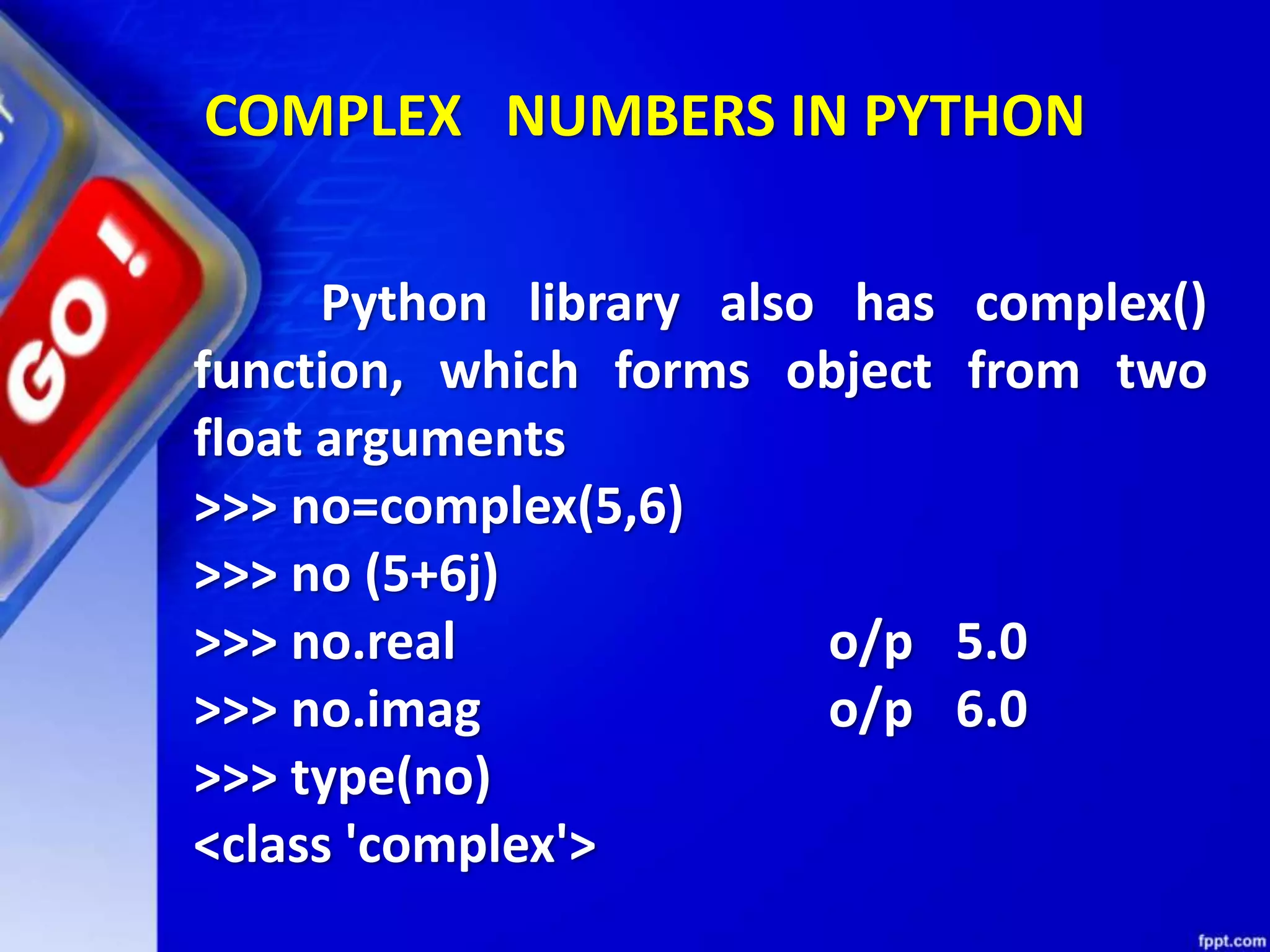 COMPLEX NUMBERS IN PYTHON
Python library also has complex()
function, which forms object from two
float arguments
>>> no=complex(5,6)
>>> no (5+6j)
>>> no.real o/p 5.0
>>> no.imag o/p 6.0
>>> type(no)
<class 'complex'>
 