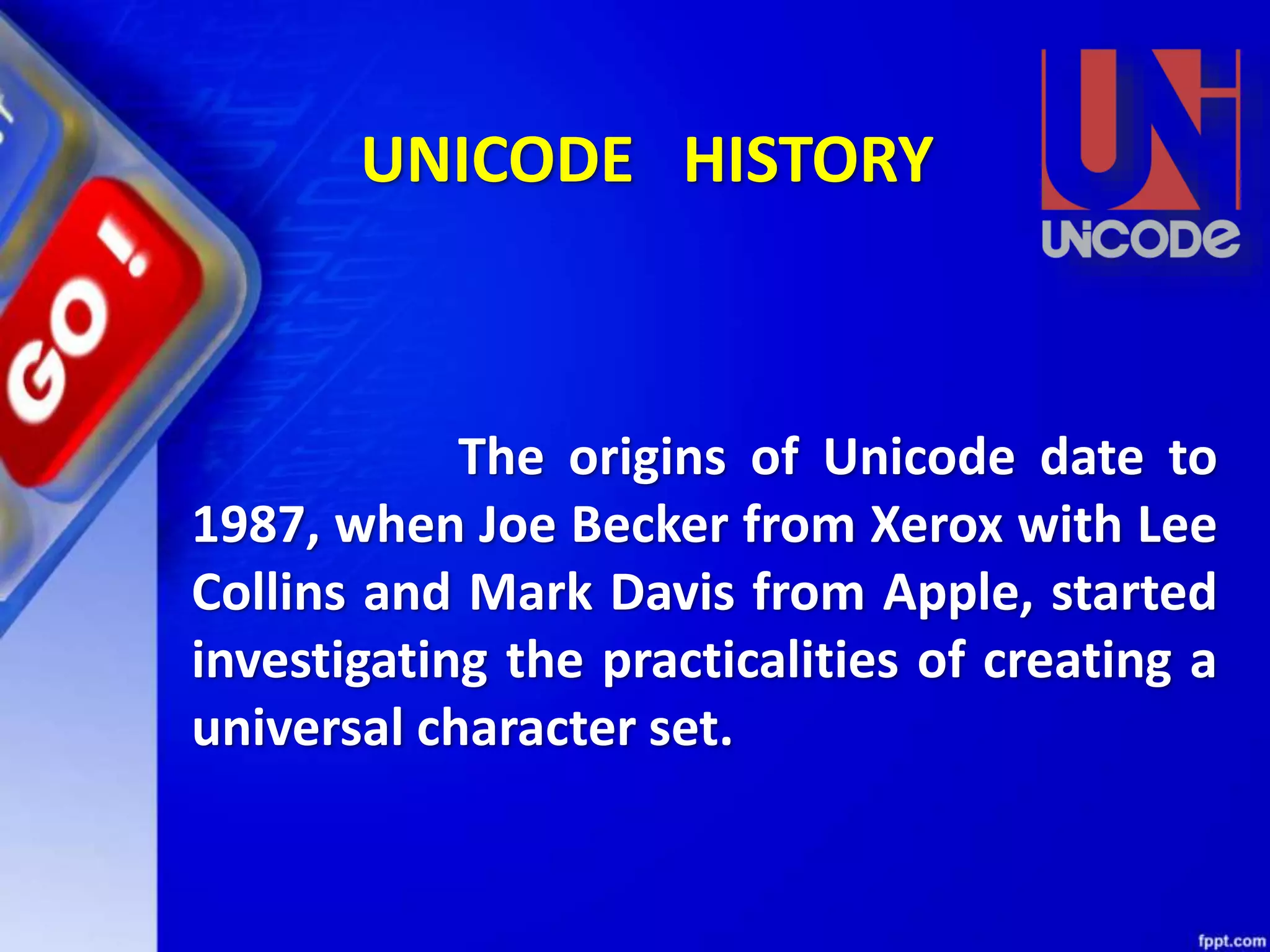 The origins of Unicode date to
1987, when Joe Becker from Xerox with Lee
Collins and Mark Davis from Apple, started
investigating the practicalities of creating a
universal character set.
UNICODE HISTORY
 