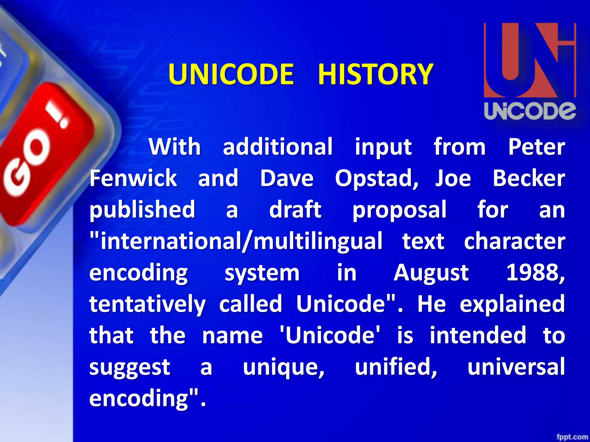 With additional input from Peter
Fenwick and Dave Opstad, Joe Becker
published a draft proposal for an
"international/multilingual text character
encoding system in August 1988,
tentatively called Unicode". He explained
that the name 'Unicode' is intended to
suggest a unique, unified, universal
encoding".
UNICODE HISTORY
 