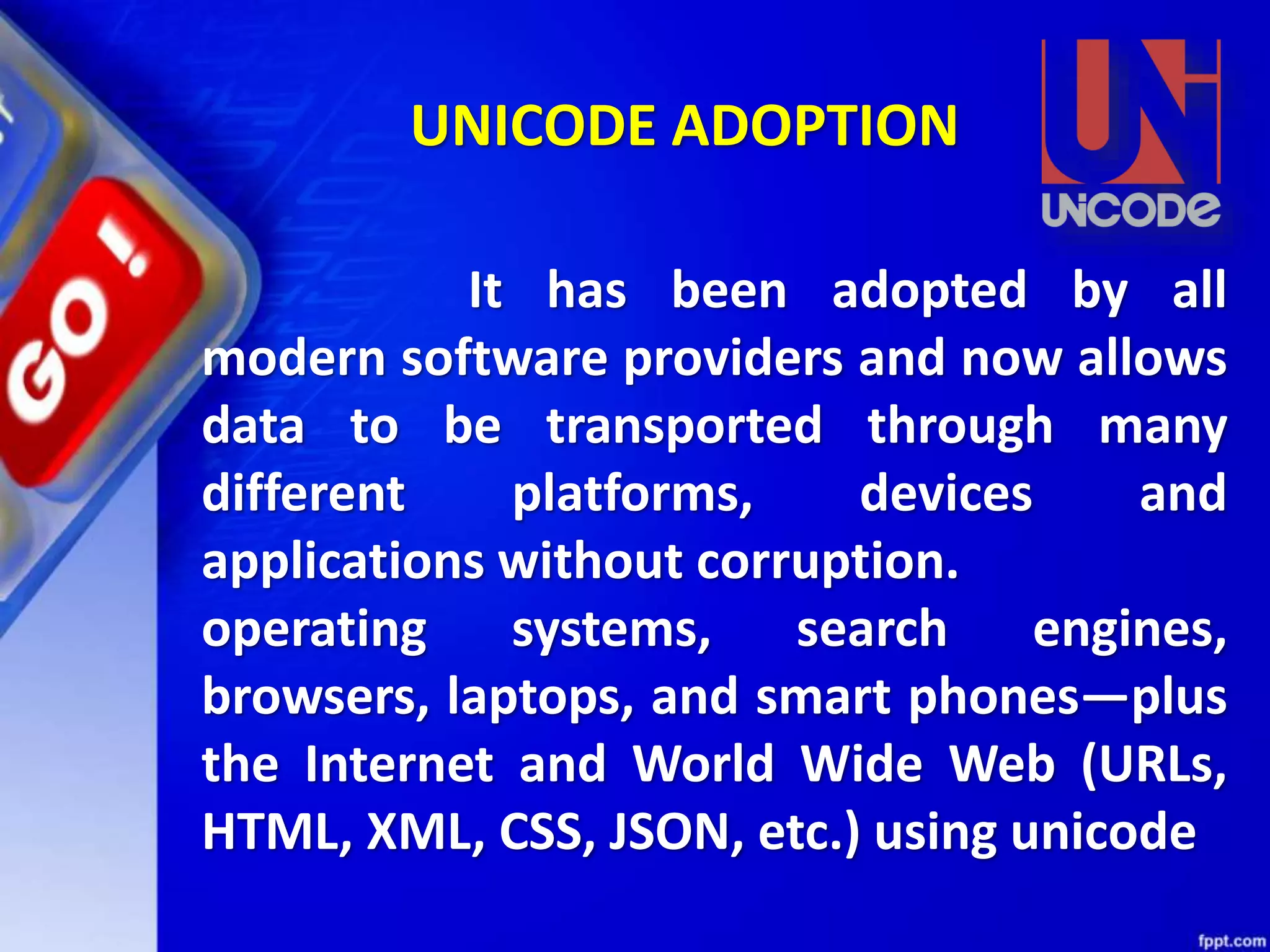 It has been adopted by all
modern software providers and now allows
data to be transported through many
different platforms, devices and
applications without corruption.
operating systems, search engines,
browsers, laptops, and smart phones—plus
the Internet and World Wide Web (URLs,
HTML, XML, CSS, JSON, etc.) using unicode
UNICODE ADOPTION
 
