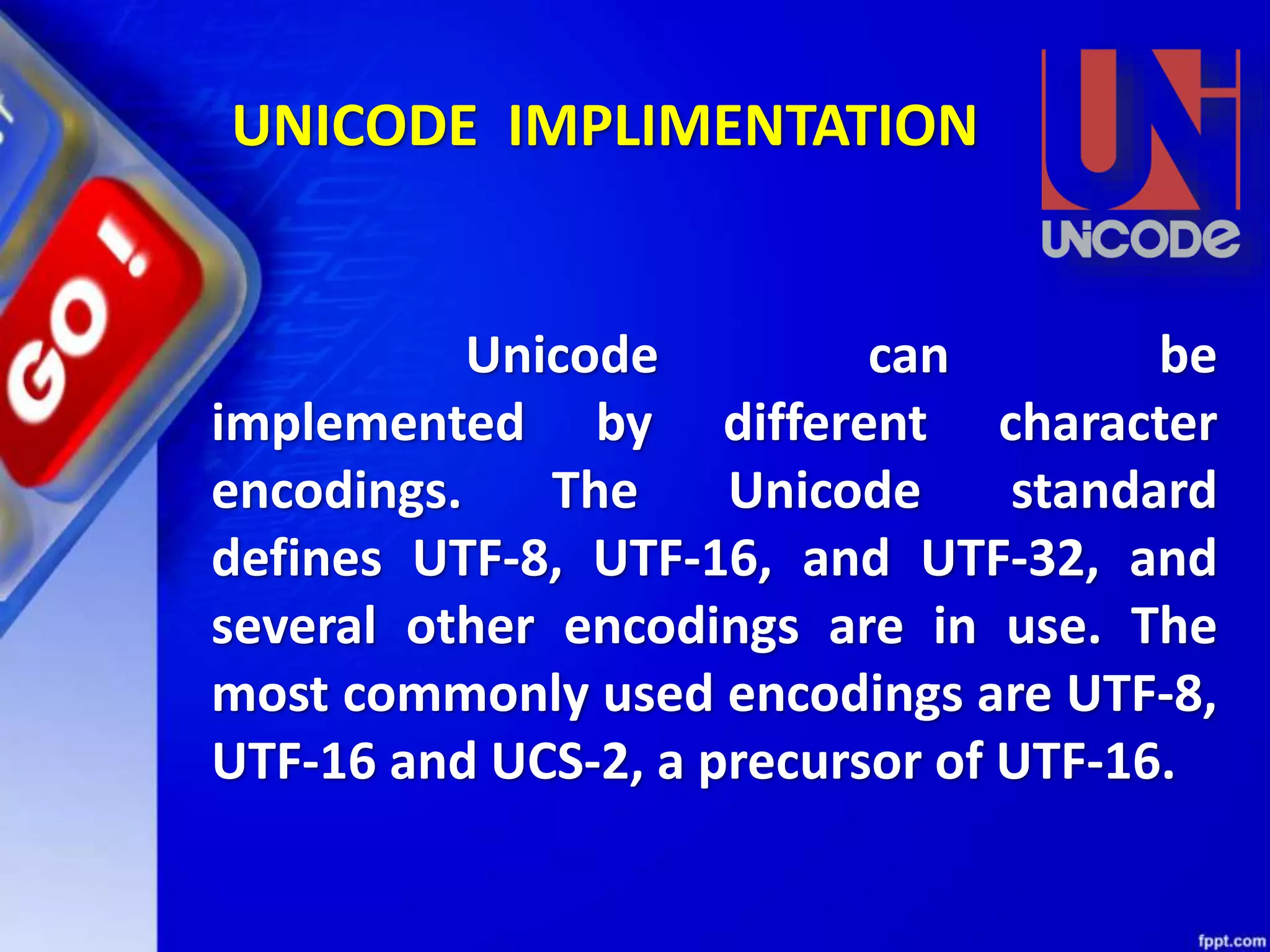 Unicode can be
implemented by different character
encodings. The Unicode standard
defines UTF-8, UTF-16, and UTF-32, and
several other encodings are in use. The
most commonly used encodings are UTF-8,
UTF-16 and UCS-2, a precursor of UTF-16.
UNICODE IMPLIMENTATION
 