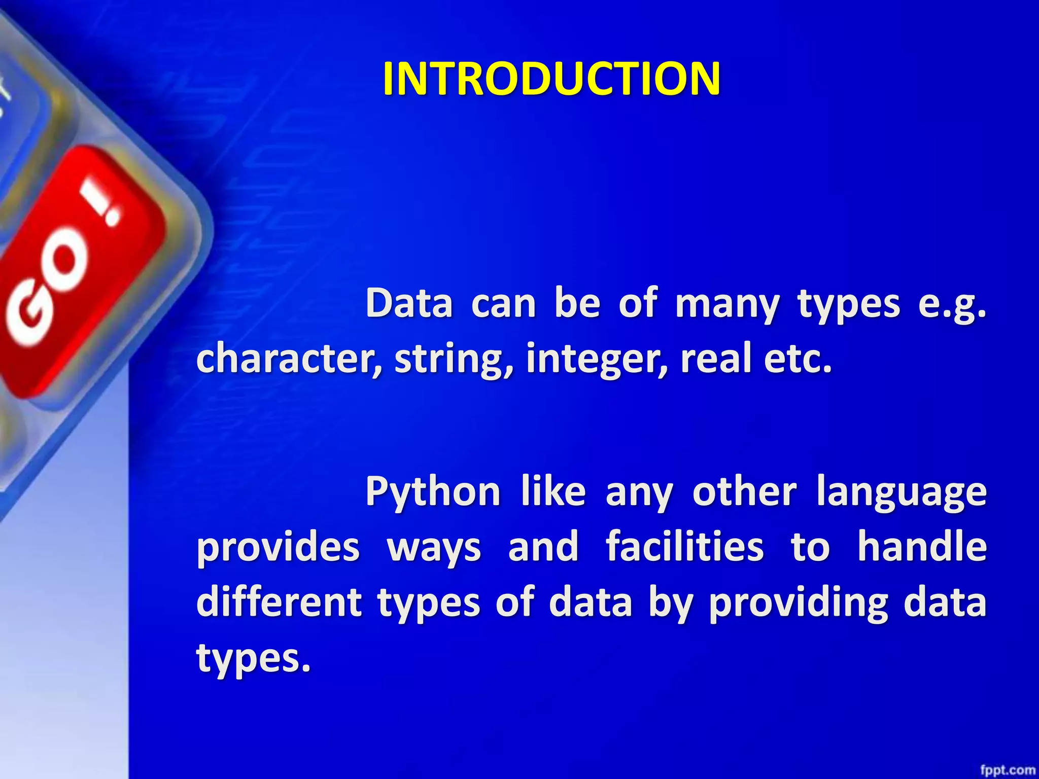 INTRODUCTION
Data can be of many types e.g.
character, string, integer, real etc.
Python like any other language
provides ways and facilities to handle
different types of data by providing data
types.
 
