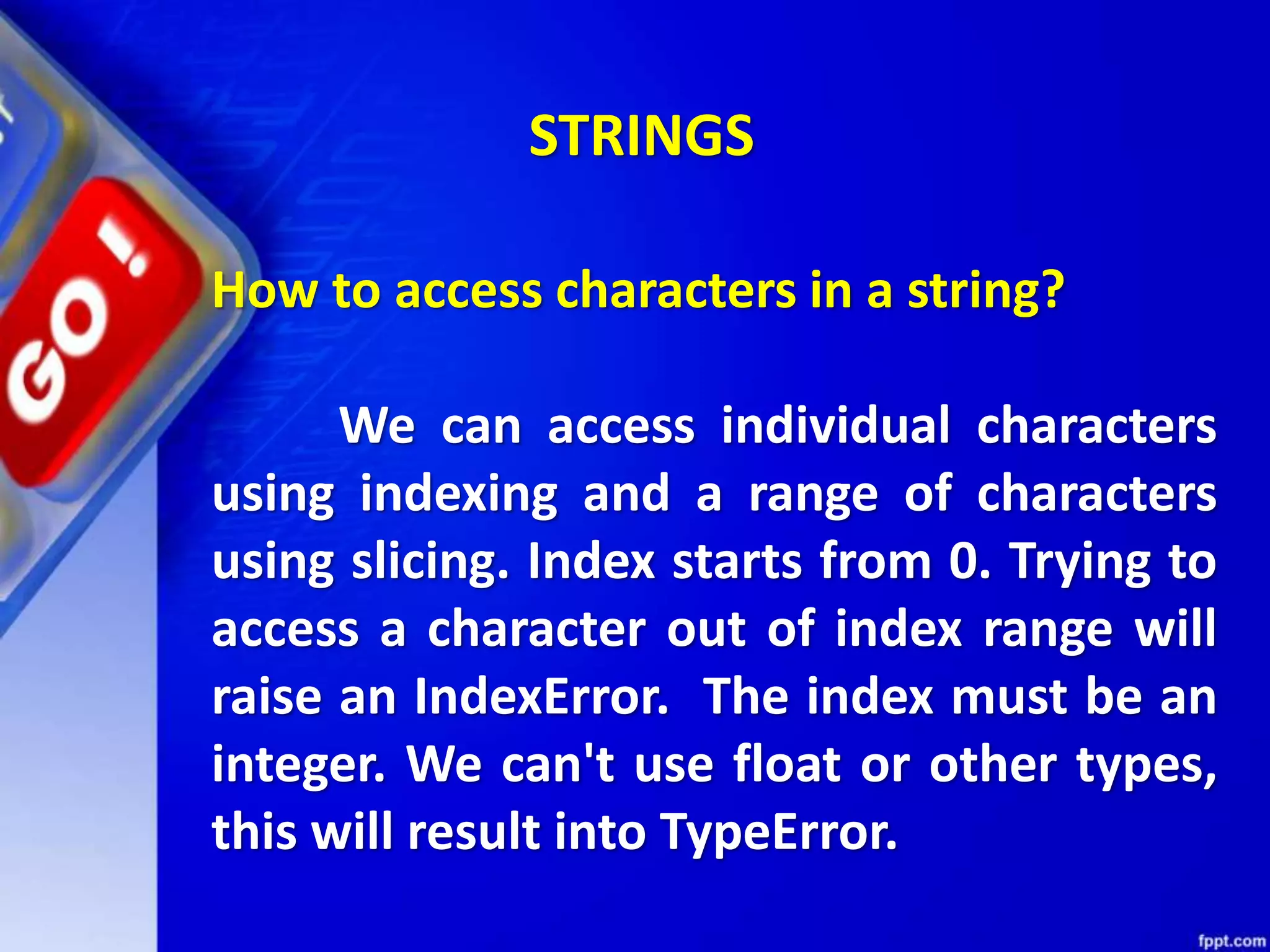 How to access characters in a string?
We can access individual characters
using indexing and a range of characters
using slicing. Index starts from 0. Trying to
access a character out of index range will
raise an IndexError. The index must be an
integer. We can't use float or other types,
this will result into TypeError.
STRINGS
 