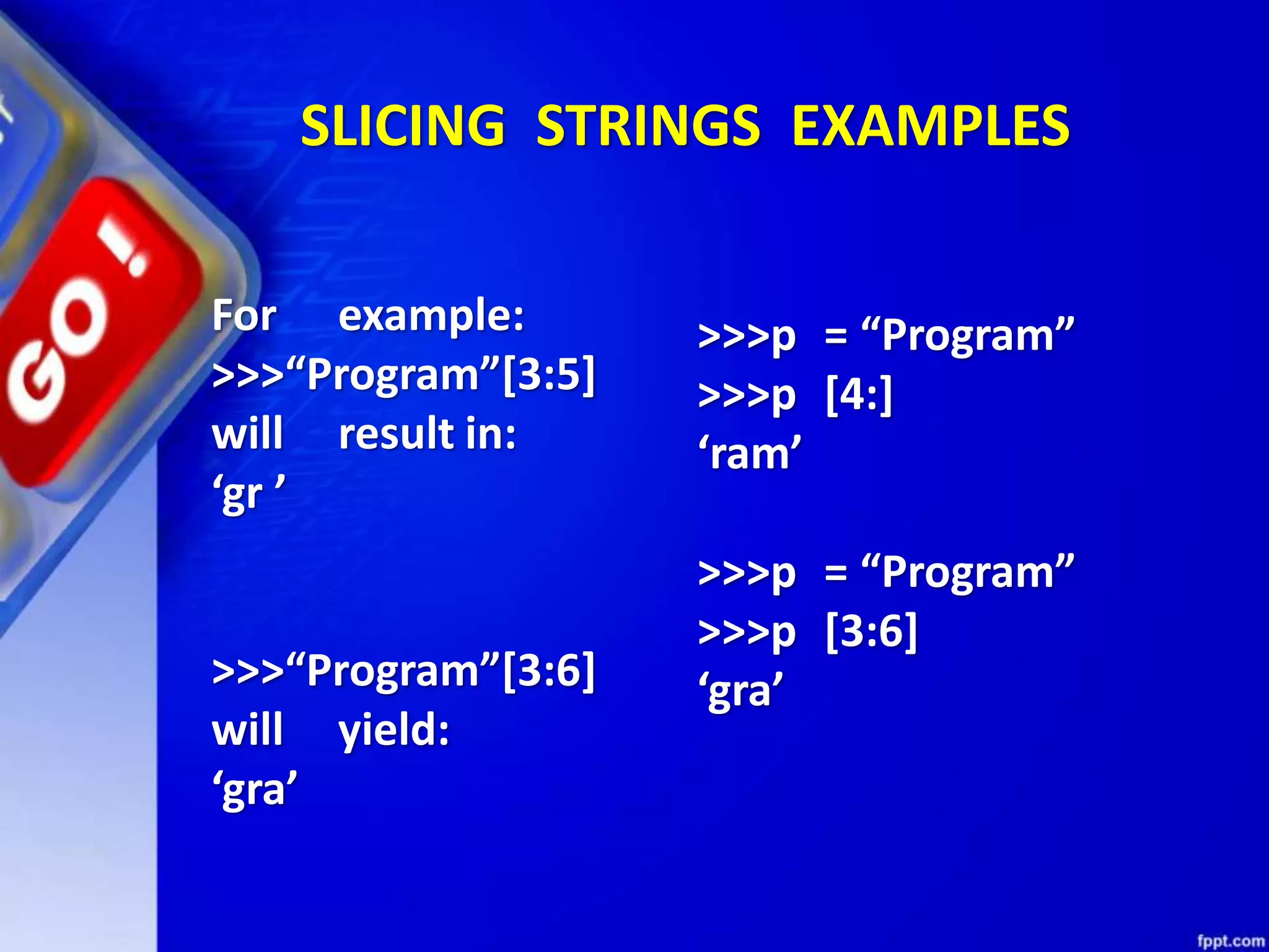 SLICING STRINGS EXAMPLES
For example:
>>>“Program”[3:5]
will result in:
‘gr ’
>>>“Program”[3:6]
will yield:
‘gra’
>>>p = “Program”
>>>p [4:]
‘ram’
>>>p = “Program”
>>>p [3:6]
‘gra’
 