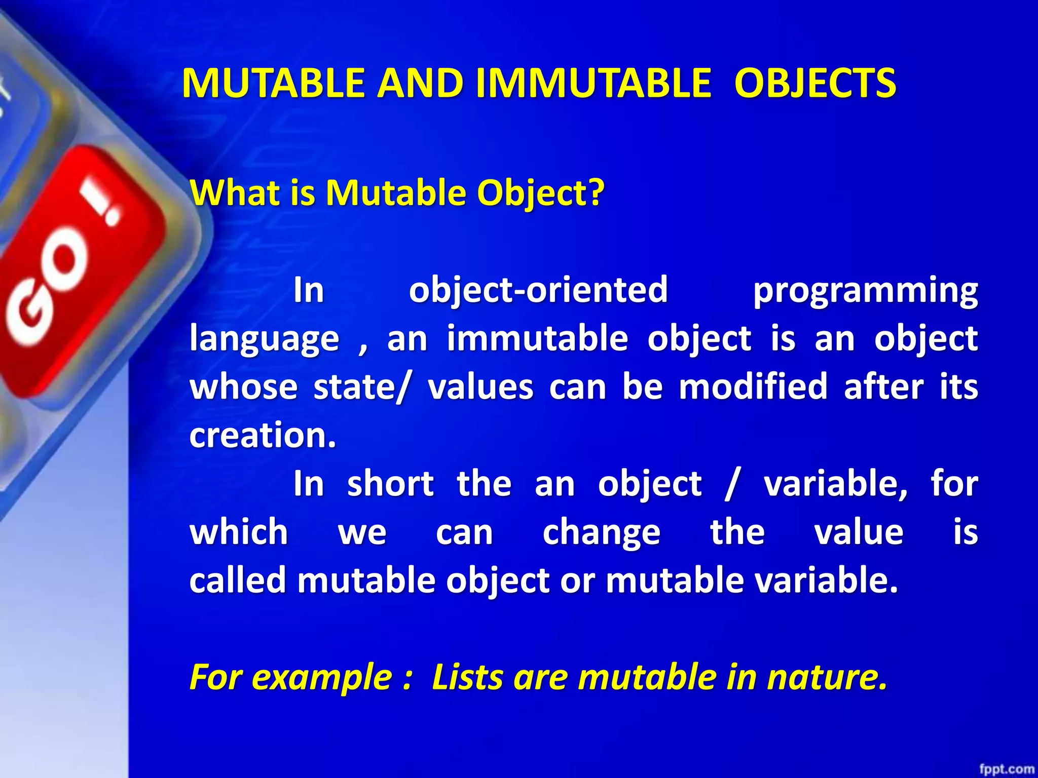 What is Mutable Object?
In object-oriented programming
language , an immutable object is an object
whose state/ values can be modified after its
creation.
In short the an object / variable, for
which we can change the value is
called mutable object or mutable variable.
For example : Lists are mutable in nature.
MUTABLE AND IMMUTABLE OBJECTS
 