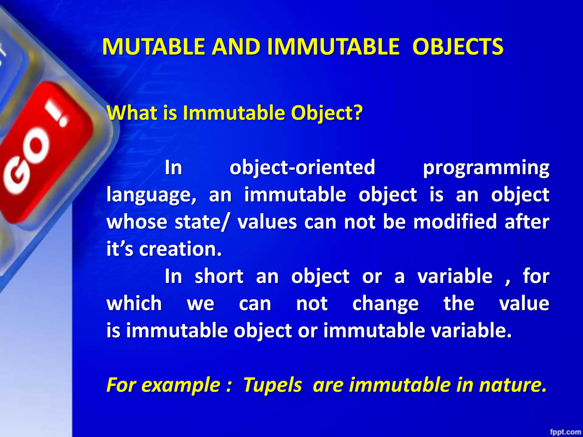 What is Immutable Object?
In object-oriented programming
language, an immutable object is an object
whose state/ values can not be modified after
it’s creation.
In short an object or a variable , for
which we can not change the value
is immutable object or immutable variable.
For example : Tupels are immutable in nature.
MUTABLE AND IMMUTABLE OBJECTS
 