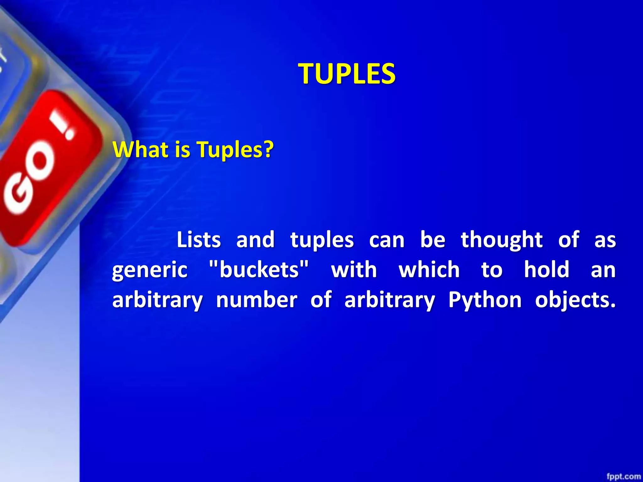 TUPLES
What is Tuples?
Lists and tuples can be thought of as
generic "buckets" with which to hold an
arbitrary number of arbitrary Python objects.
 