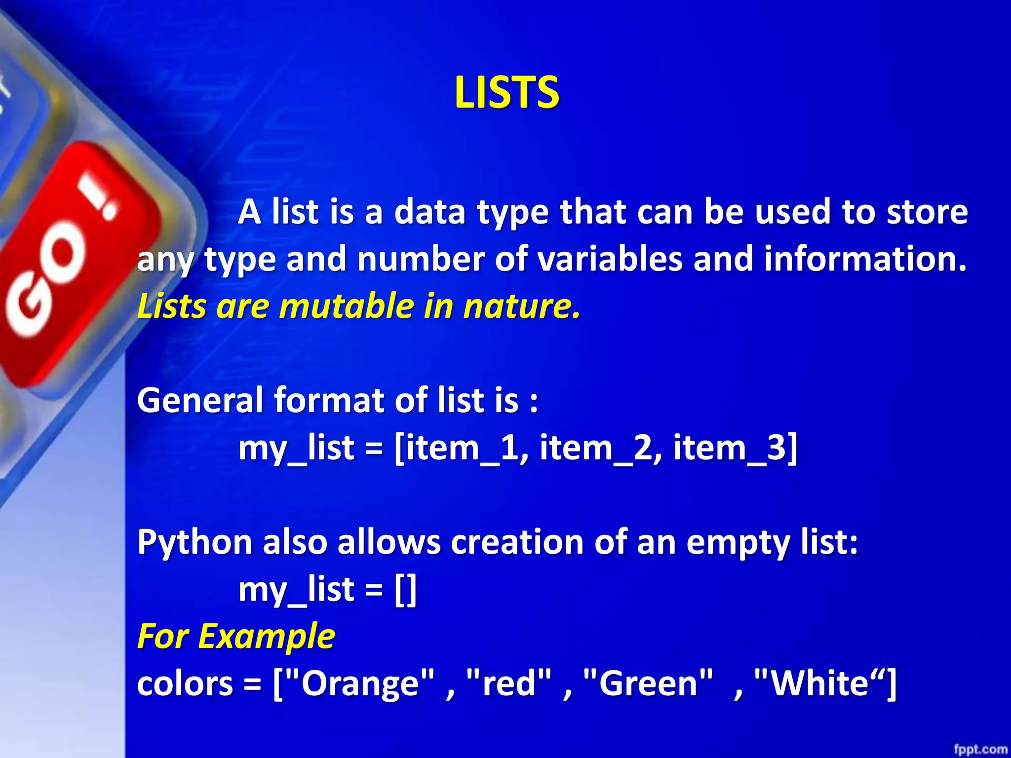 A list is a data type that can be used to store
any type and number of variables and information.
Lists are mutable in nature.
General format of list is :
my_list = [item_1, item_2, item_3]
Python also allows creation of an empty list:
my_list = []
For Example
colors = ["Orange" , "red" , "Green" , "White“]
LISTS
 