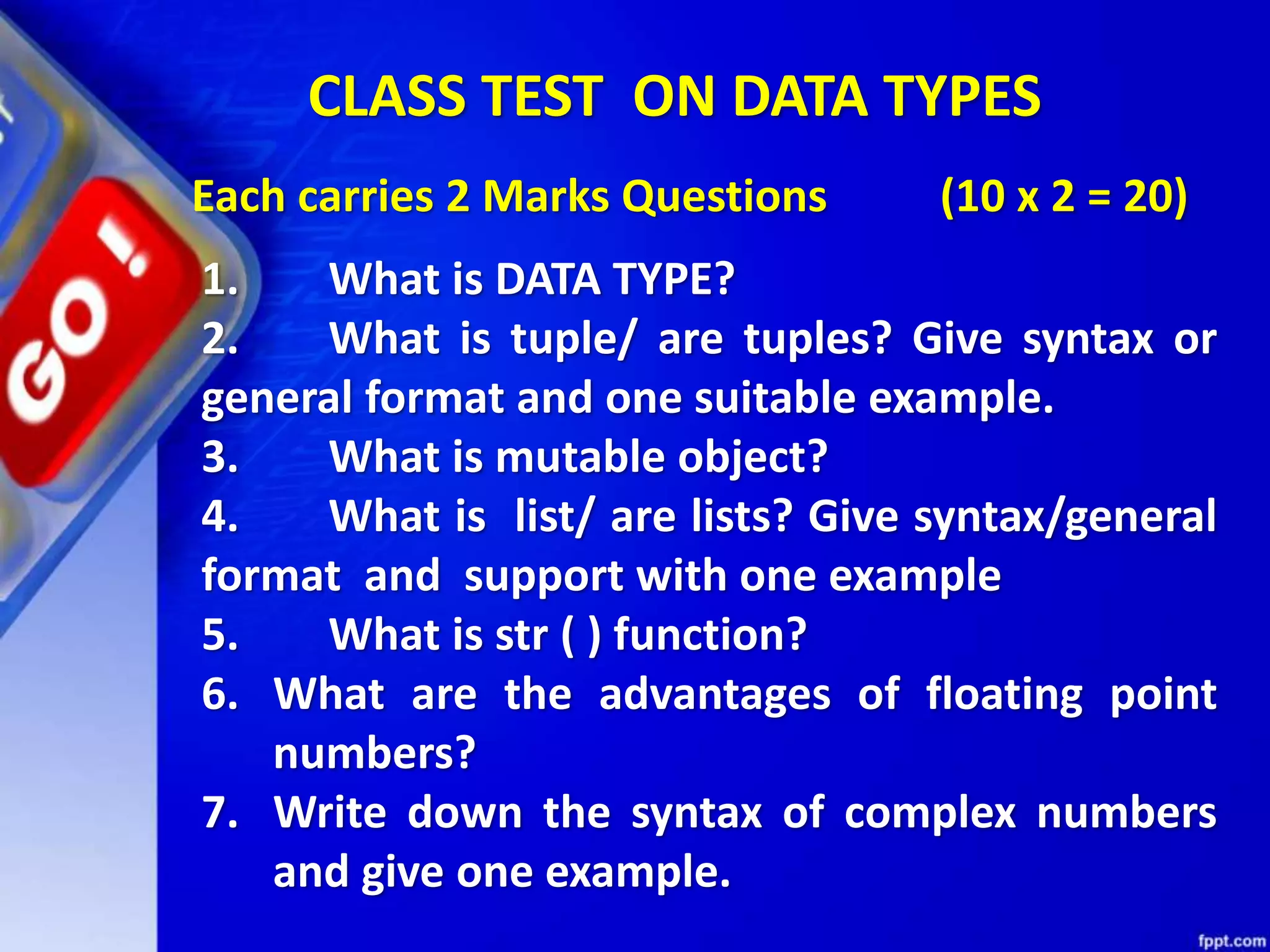 CLASS TEST ON DATA TYPES
Each carries 2 Marks Questions (10 x 2 = 20)
1. What is DATA TYPE?
2. What is tuple/ are tuples? Give syntax or
general format and one suitable example.
3. What is mutable object?
4. What is list/ are lists? Give syntax/general
format and support with one example
5. What is str ( ) function?
6. What are the advantages of floating point
numbers?
7. Write down the syntax of complex numbers
and give one example.
 
