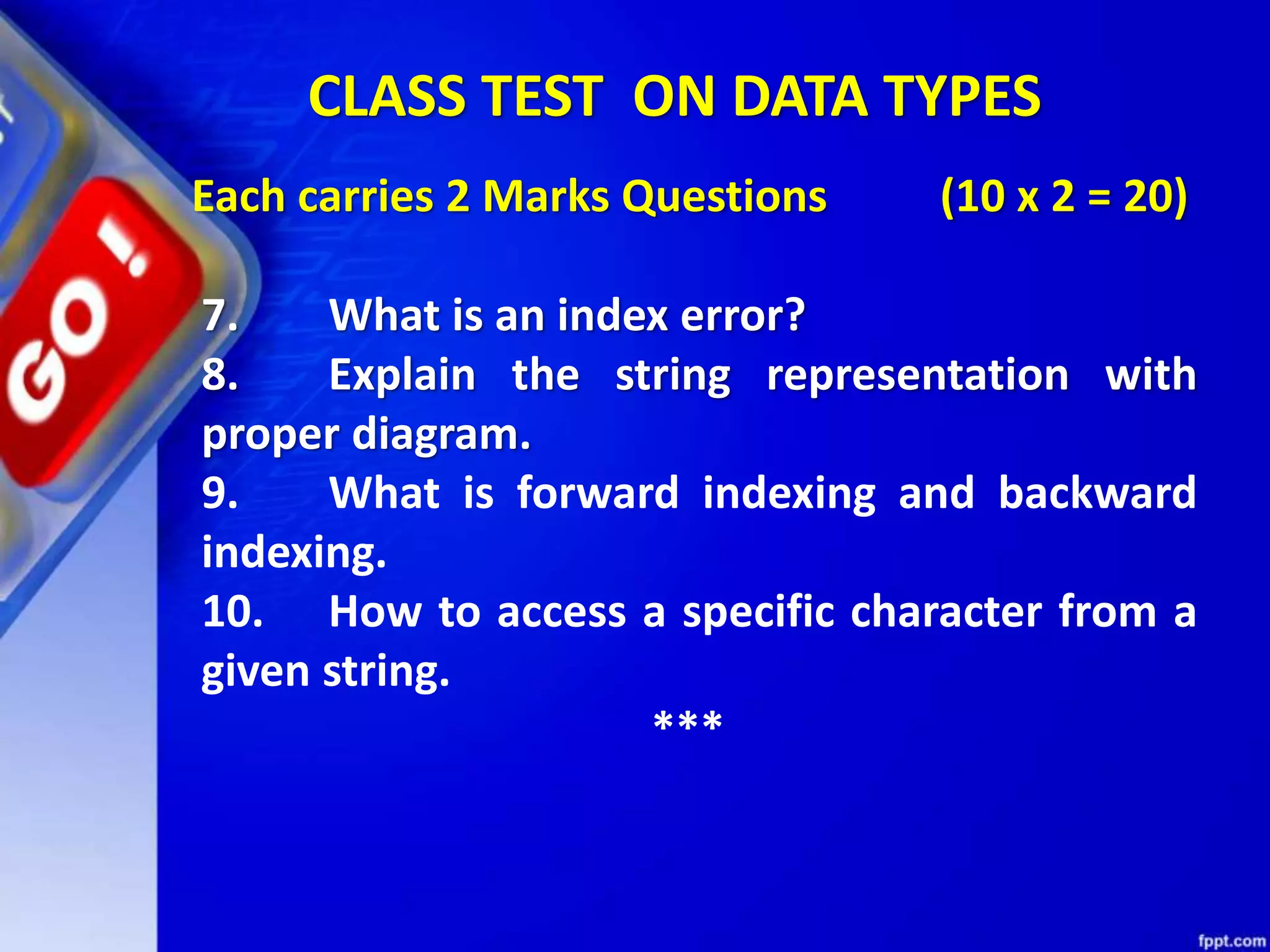 Each carries 2 Marks Questions (10 x 2 = 20)
7. What is an index error?
8. Explain the string representation with
proper diagram.
9. What is forward indexing and backward
indexing.
10. How to access a specific character from a
given string.
***
CLASS TEST ON DATA TYPES
 