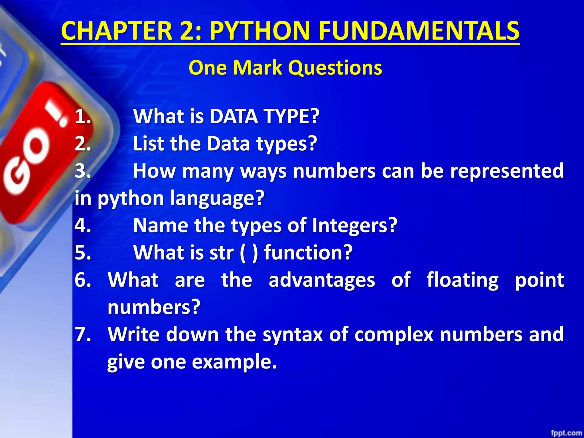 1. What is DATA TYPE?
2. List the Data types?
3. How many ways numbers can be represented
in python language?
4. Name the types of Integers?
5. What is str ( ) function?
6. What are the advantages of floating point
numbers?
7. Write down the syntax of complex numbers and
give one example.
CHAPTER 2: PYTHON FUNDAMENTALS
One Mark Questions
 