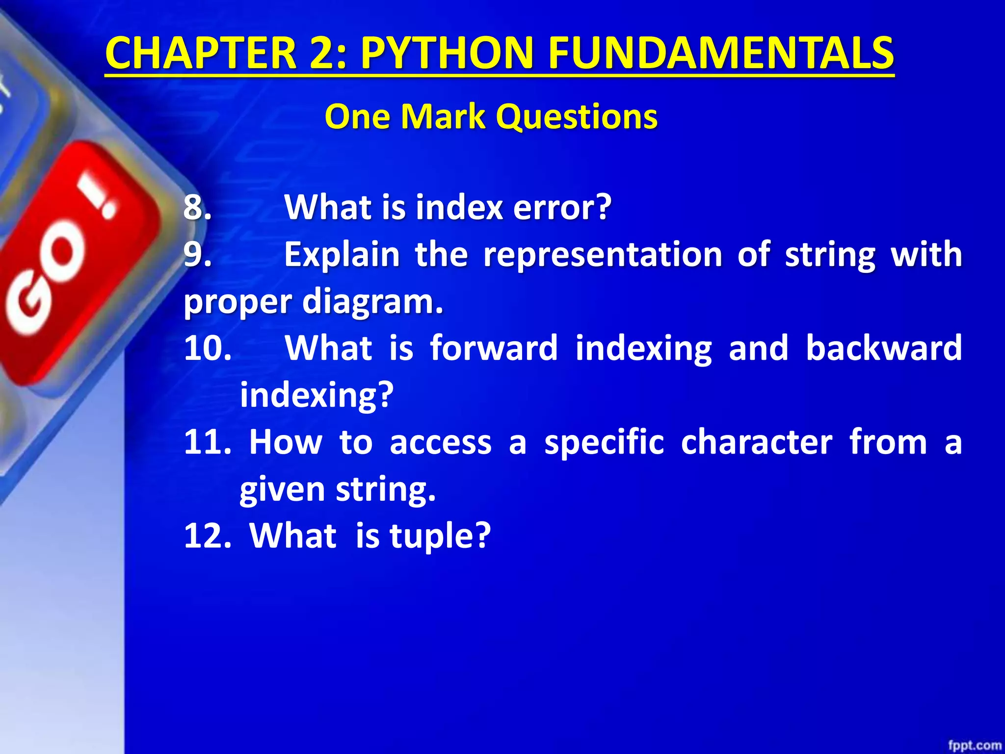 8. What is index error?
9. Explain the representation of string with
proper diagram.
10. What is forward indexing and backward
indexing?
11. How to access a specific character from a
given string.
12. What is tuple?
CHAPTER 2: PYTHON FUNDAMENTALS
One Mark Questions
 