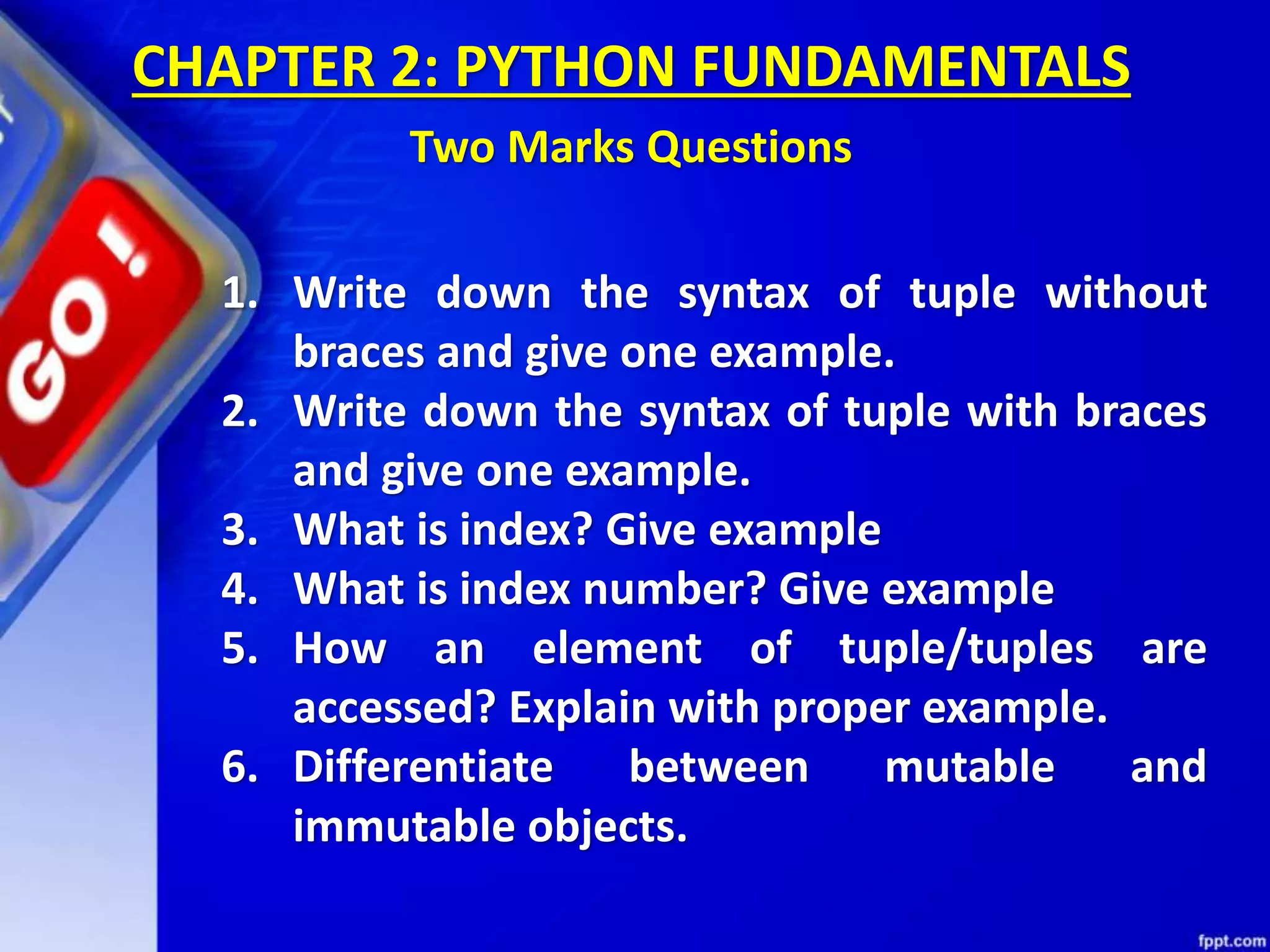 1. Write down the syntax of tuple without
braces and give one example.
2. Write down the syntax of tuple with braces
and give one example.
3. What is index? Give example
4. What is index number? Give example
5. How an element of tuple/tuples are
accessed? Explain with proper example.
6. Differentiate between mutable and
immutable objects.
CHAPTER 2: PYTHON FUNDAMENTALS
Two Marks Questions
 