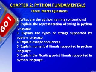 CHAPTER 2: PYTHON FUNDAMENTALS
Three Marks Questions
1. What are the python naming conventions?
2. Explain the representation of string in python
language.
3. Explain the types of strings supported by
python language.
4. Explain escape sequences.
5. Explain numerical literals supported in python
language.
6. Explain the Floating point literals supported in
python language.
 