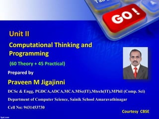 Unit II
Computational Thinking and
Programming
(60 Theory + 45 Practical)
DCSc & Engg, PGDCA,ADCA,MCA.MSc(IT),Mtech(IT),MPhil (Comp. Sci)
Department of Computer Science, Sainik School Amaravathinagar
Cell No: 9431453730
Praveen M Jigajinni
Prepared by
Courtesy CBSE
 