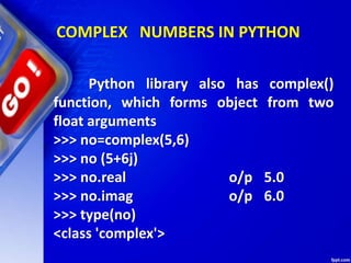 COMPLEX NUMBERS IN PYTHON
Python library also has complex()
function, which forms object from two
float arguments
>>> no=complex(5,6)
>>> no (5+6j)
>>> no.real o/p 5.0
>>> no.imag o/p 6.0
>>> type(no)
<class 'complex'>
 