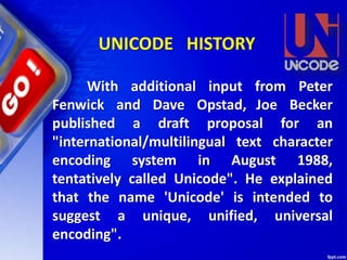 With additional input from Peter
Fenwick and Dave Opstad, Joe Becker
published a draft proposal for an
"international/multilingual text character
encoding system in August 1988,
tentatively called Unicode". He explained
that the name 'Unicode' is intended to
suggest a unique, unified, universal
encoding".
UNICODE HISTORY
 