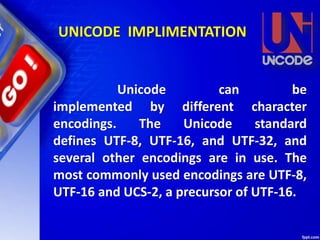 Unicode can be
implemented by different character
encodings. The Unicode standard
defines UTF-8, UTF-16, and UTF-32, and
several other encodings are in use. The
most commonly used encodings are UTF-8,
UTF-16 and UCS-2, a precursor of UTF-16.
UNICODE IMPLIMENTATION
 