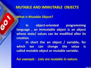 What is Mutable Object?
In object-oriented programming
language , an immutable object is an object
whose state/ values can be modified after its
creation.
In short the an object / variable, for
which we can change the value is
called mutable object or mutable variable.
For example : Lists are mutable in nature.
MUTABLE AND IMMUTABLE OBJECTS
 
