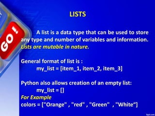 A list is a data type that can be used to store
any type and number of variables and information.
Lists are mutable in nature.
General format of list is :
my_list = [item_1, item_2, item_3]
Python also allows creation of an empty list:
my_list = []
For Example
colors = ["Orange" , "red" , "Green" , "White“]
LISTS
 