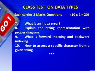 Each carries 2 Marks Questions (10 x 2 = 20)
7. What is an index error?
8. Explain the string representation with
proper diagram.
9. What is forward indexing and backward
indexing.
10. How to access a specific character from a
given string.
***
CLASS TEST ON DATA TYPES
 