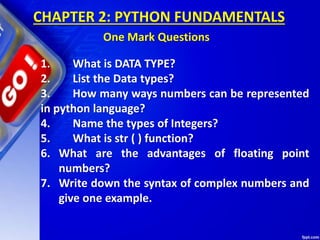 1. What is DATA TYPE?
2. List the Data types?
3. How many ways numbers can be represented
in python language?
4. Name the types of Integers?
5. What is str ( ) function?
6. What are the advantages of floating point
numbers?
7. Write down the syntax of complex numbers and
give one example.
CHAPTER 2: PYTHON FUNDAMENTALS
One Mark Questions
 