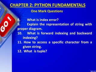 8. What is index error?
9. Explain the representation of string with
proper diagram.
10. What is forward indexing and backward
indexing?
11. How to access a specific character from a
given string.
12. What is tuple?
CHAPTER 2: PYTHON FUNDAMENTALS
One Mark Questions
 