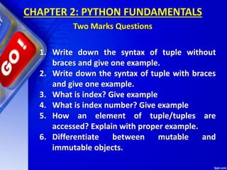 1. Write down the syntax of tuple without
braces and give one example.
2. Write down the syntax of tuple with braces
and give one example.
3. What is index? Give example
4. What is index number? Give example
5. How an element of tuple/tuples are
accessed? Explain with proper example.
6. Differentiate between mutable and
immutable objects.
CHAPTER 2: PYTHON FUNDAMENTALS
Two Marks Questions
 