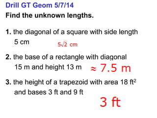 Drill GT Geom 5/7/14
Find the unknown lengths.
1. the diagonal of a square with side length
5 cm
2. the base of a rectangle with diagonal
15 m and height 13 m
3. the height of a trapezoid with area 18 ft2
and bases 3 ft and 9 ft
 