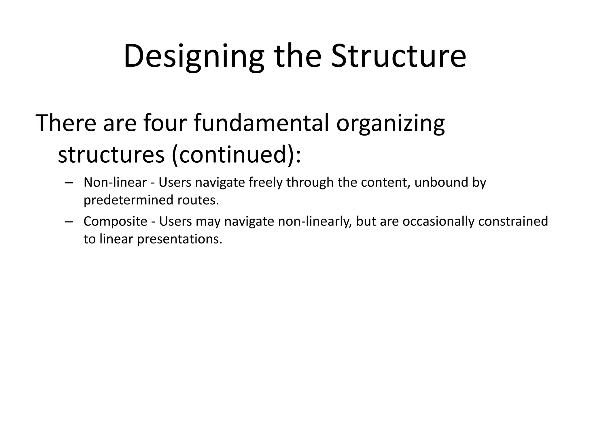 Designing the Structure
There are four fundamental organizing
structures (continued):
– Non-linear - Users navigate freely through the content, unbound by
predetermined routes.
– Composite - Users may navigate non-linearly, but are occasionally constrained
to linear presentations.
 