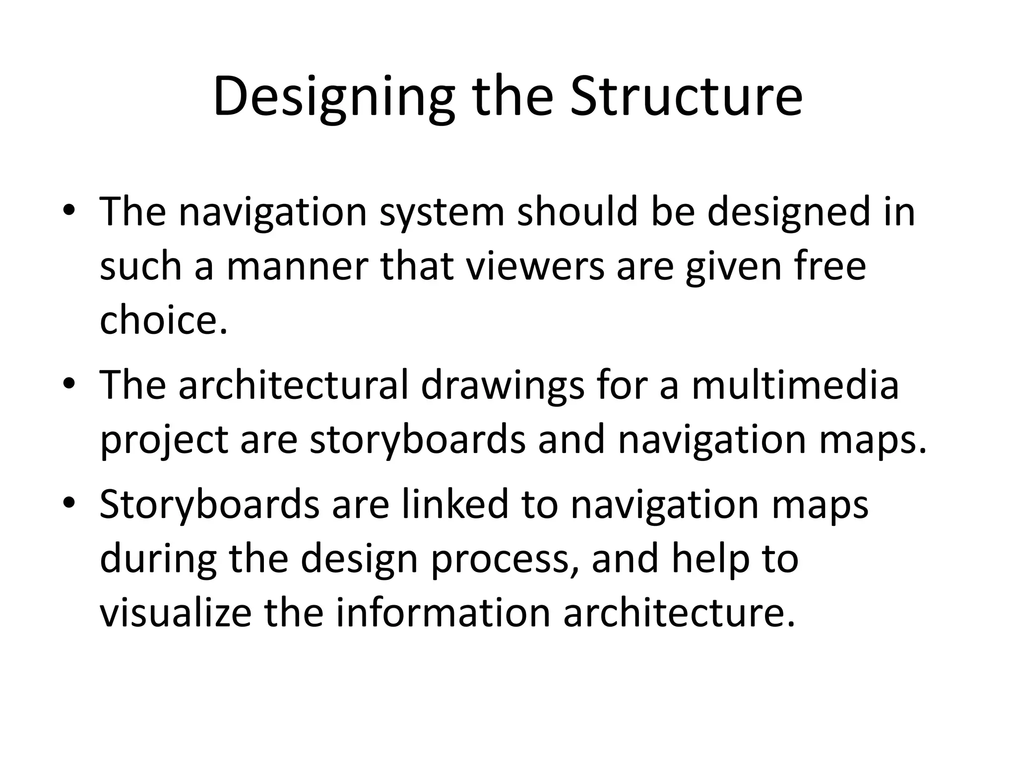 Designing the Structure
• The navigation system should be designed in
such a manner that viewers are given free
choice.
• The architectural drawings for a multimedia
project are storyboards and navigation maps.
• Storyboards are linked to navigation maps
during the design process, and help to
visualize the information architecture.
 
