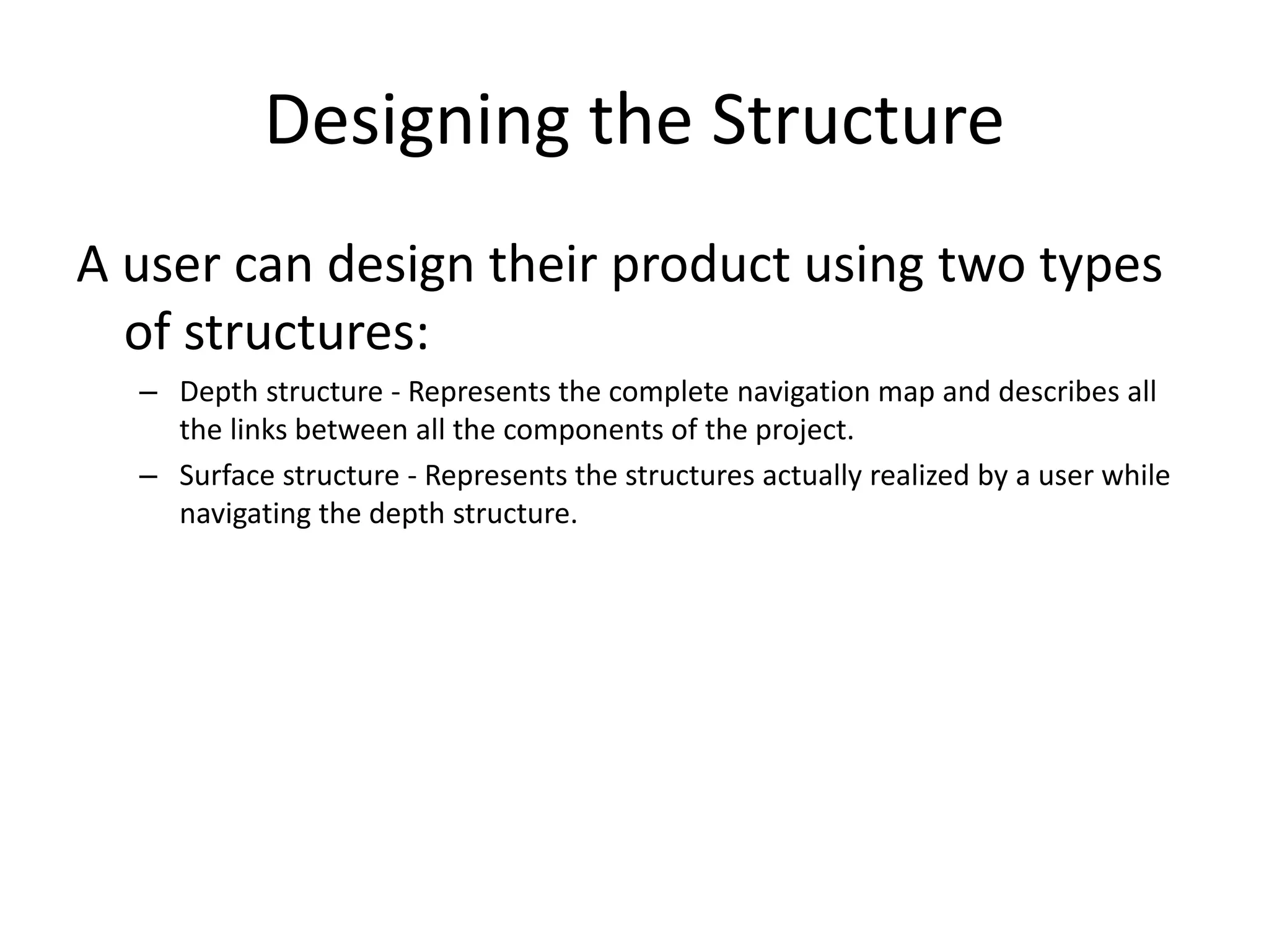 Designing the Structure
A user can design their product using two types
of structures:
– Depth structure - Represents the complete navigation map and describes all
the links between all the components of the project.
– Surface structure - Represents the structures actually realized by a user while
navigating the depth structure.
 