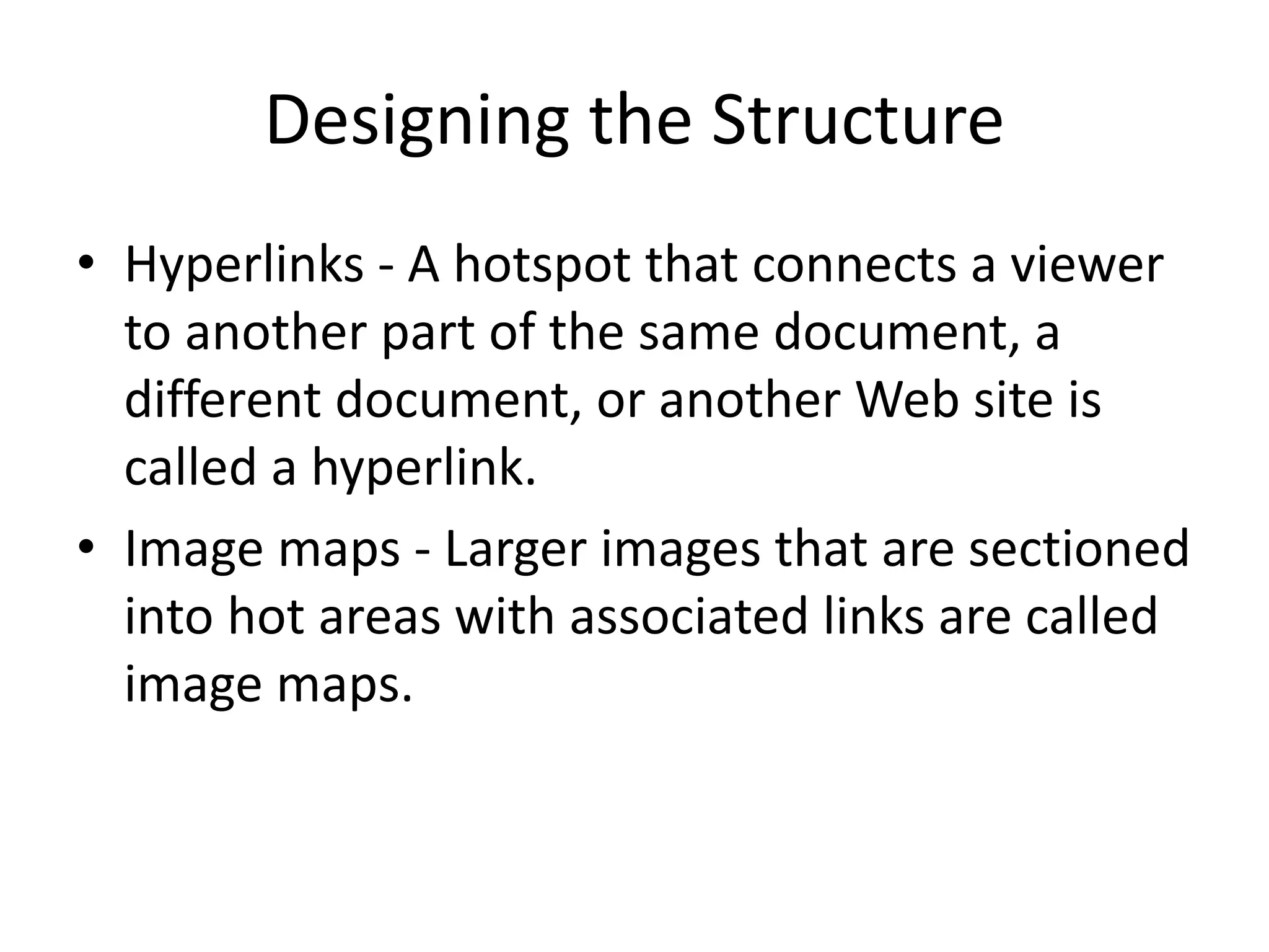 Designing the Structure
• Hyperlinks - A hotspot that connects a viewer
to another part of the same document, a
different document, or another Web site is
called a hyperlink.
• Image maps - Larger images that are sectioned
into hot areas with associated links are called
image maps.
 