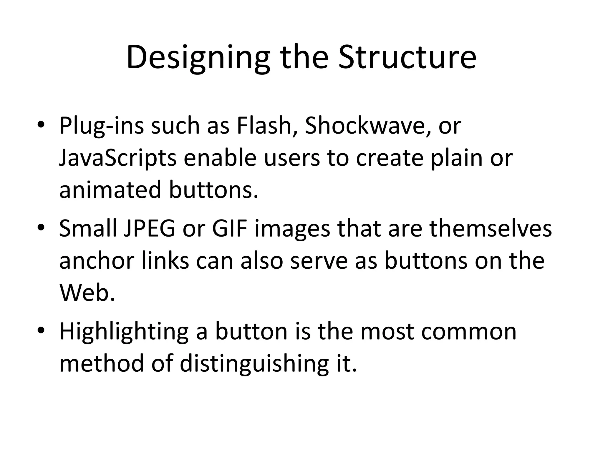 Designing the Structure
• Plug-ins such as Flash, Shockwave, or
JavaScripts enable users to create plain or
animated buttons.
• Small JPEG or GIF images that are themselves
anchor links can also serve as buttons on the
Web.
• Highlighting a button is the most common
method of distinguishing it.
 