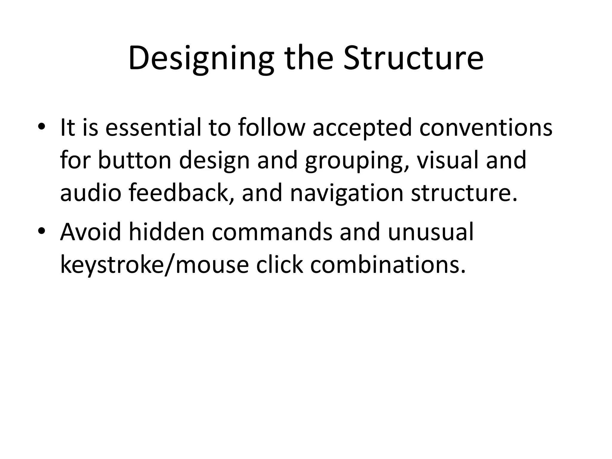 Designing the Structure
• It is essential to follow accepted conventions
for button design and grouping, visual and
audio feedback, and navigation structure.
• Avoid hidden commands and unusual
keystroke/mouse click combinations.
 
