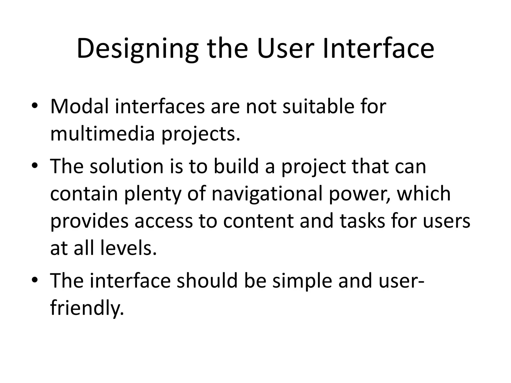 Designing the User Interface
• Modal interfaces are not suitable for
multimedia projects.
• The solution is to build a project that can
contain plenty of navigational power, which
provides access to content and tasks for users
at all levels.
• The interface should be simple and user-
friendly.
 