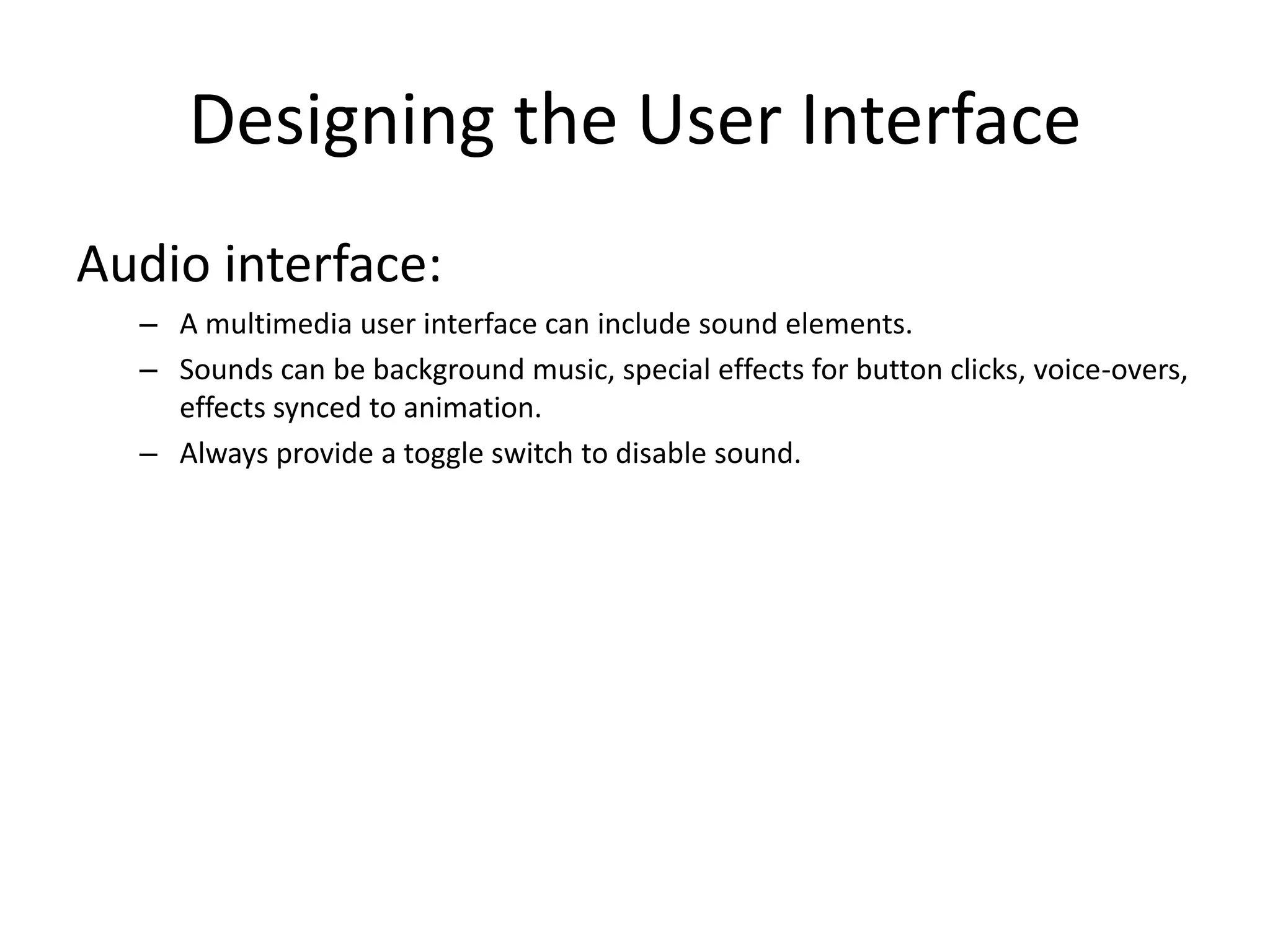 Designing the User Interface
Audio interface:
– A multimedia user interface can include sound elements.
– Sounds can be background music, special effects for button clicks, voice-overs,
effects synced to animation.
– Always provide a toggle switch to disable sound.
 