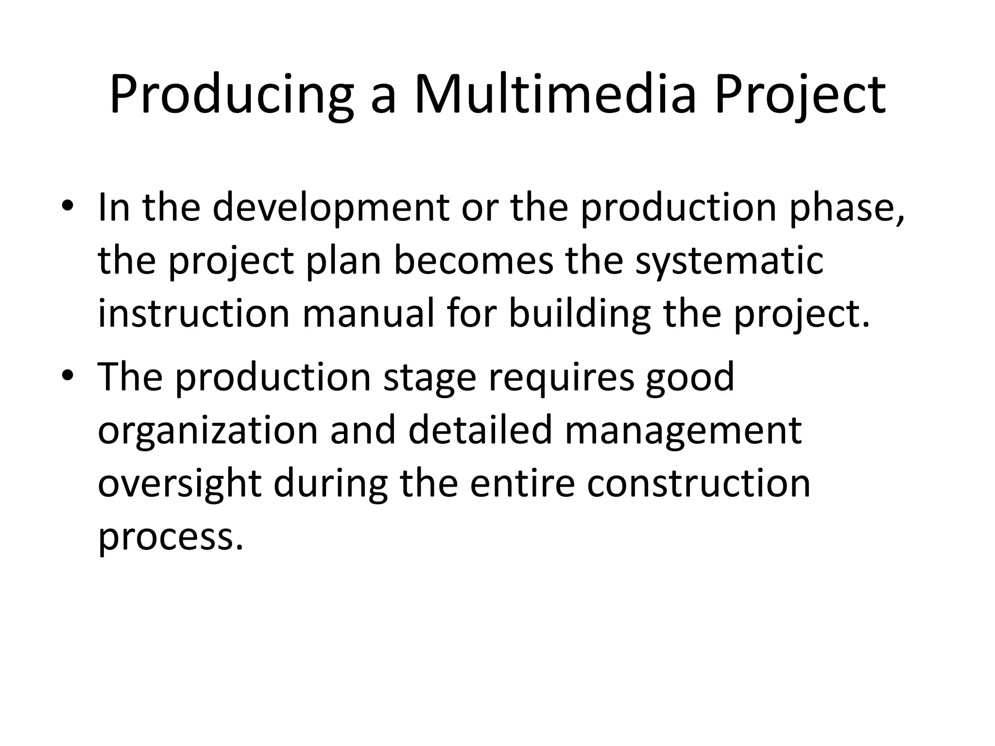 Producing a Multimedia Project
• In the development or the production phase,
the project plan becomes the systematic
instruction manual for building the project.
• The production stage requires good
organization and detailed management
oversight during the entire construction
process.
 