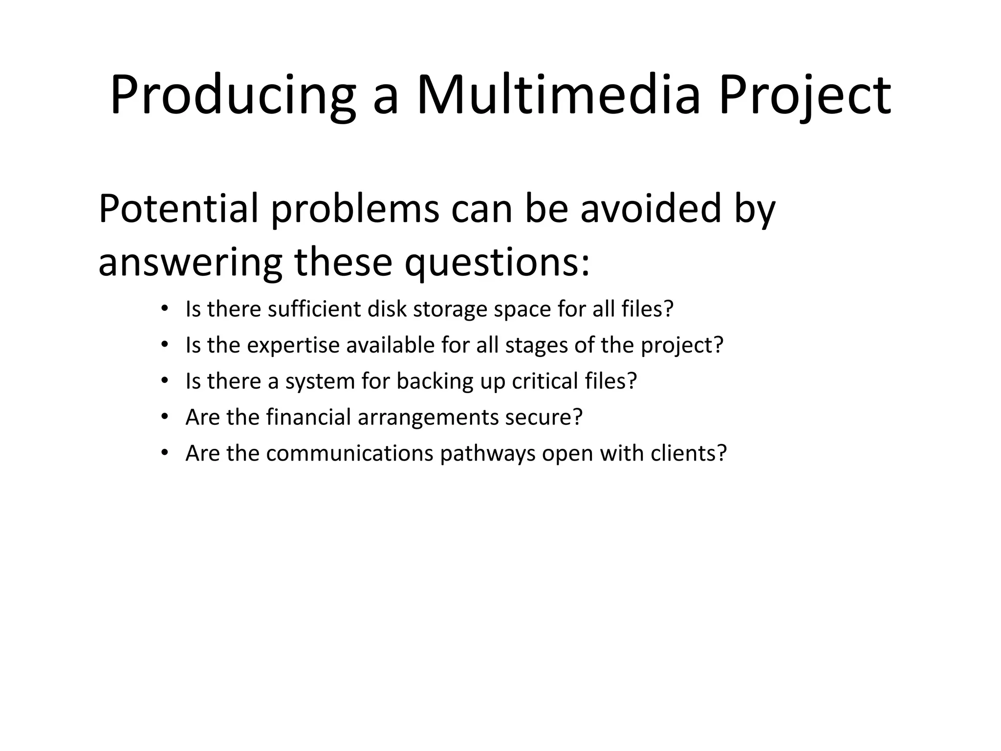 Producing a Multimedia Project
Potential problems can be avoided by
answering these questions:
• Is there sufficient disk storage space for all files?
• Is the expertise available for all stages of the project?
• Is there a system for backing up critical files?
• Are the financial arrangements secure?
• Are the communications pathways open with clients?
 