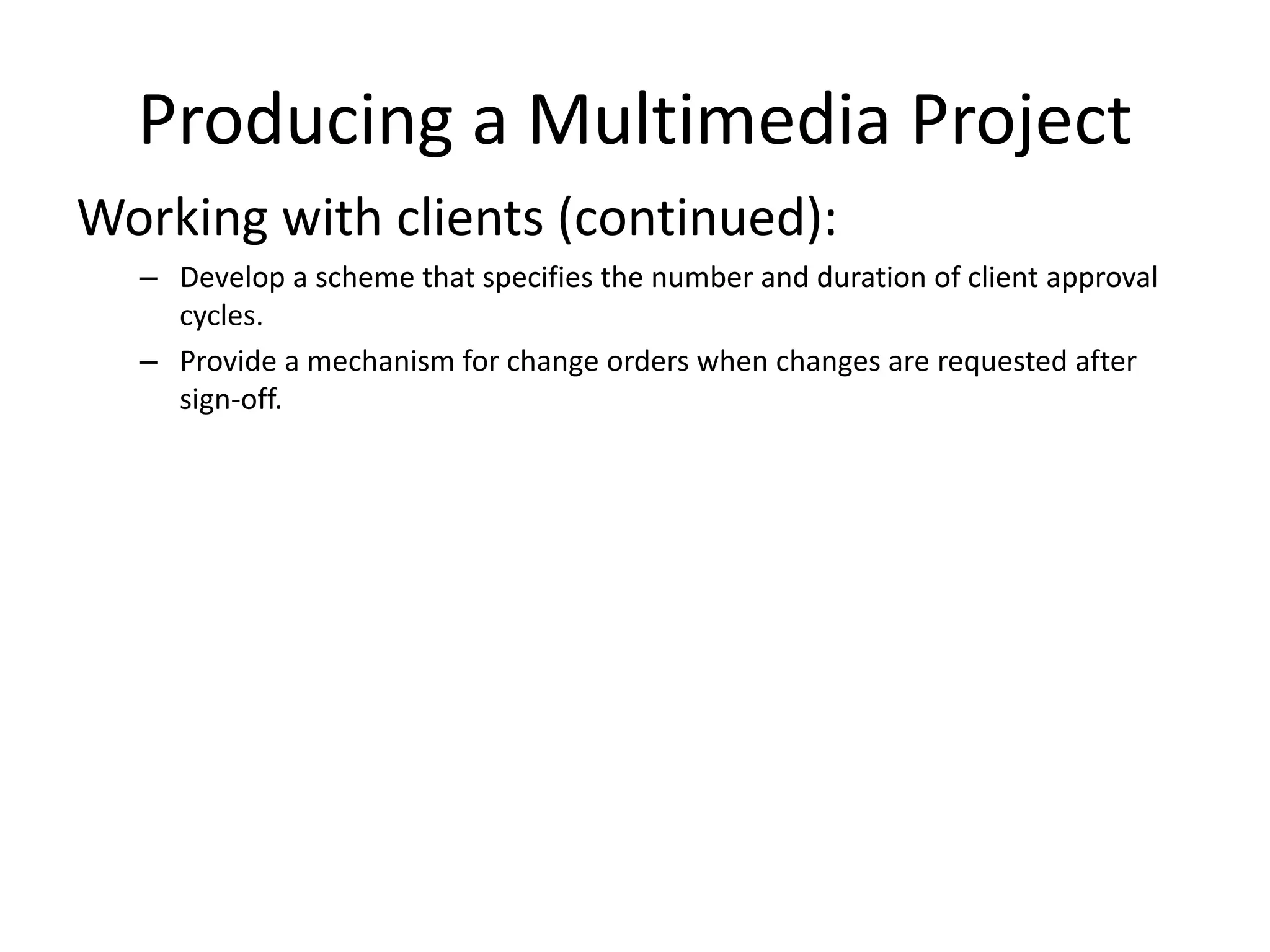 Producing a Multimedia Project
Working with clients (continued):
– Develop a scheme that specifies the number and duration of client approval
cycles.
– Provide a mechanism for change orders when changes are requested after
sign-off.
 