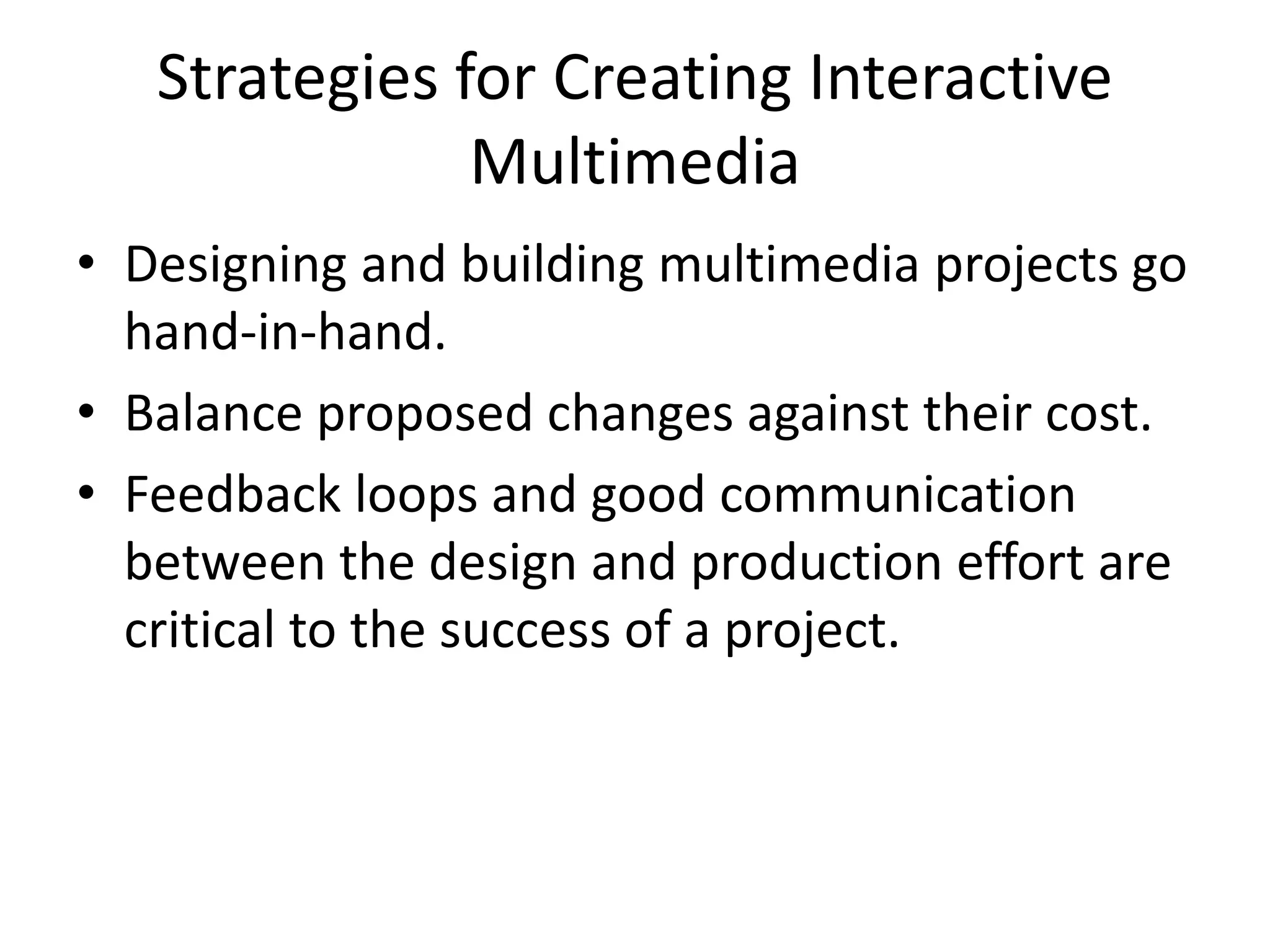 Strategies for Creating Interactive
Multimedia
• Designing and building multimedia projects go
hand-in-hand.
• Balance proposed changes against their cost.
• Feedback loops and good communication
between the design and production effort are
critical to the success of a project.
 