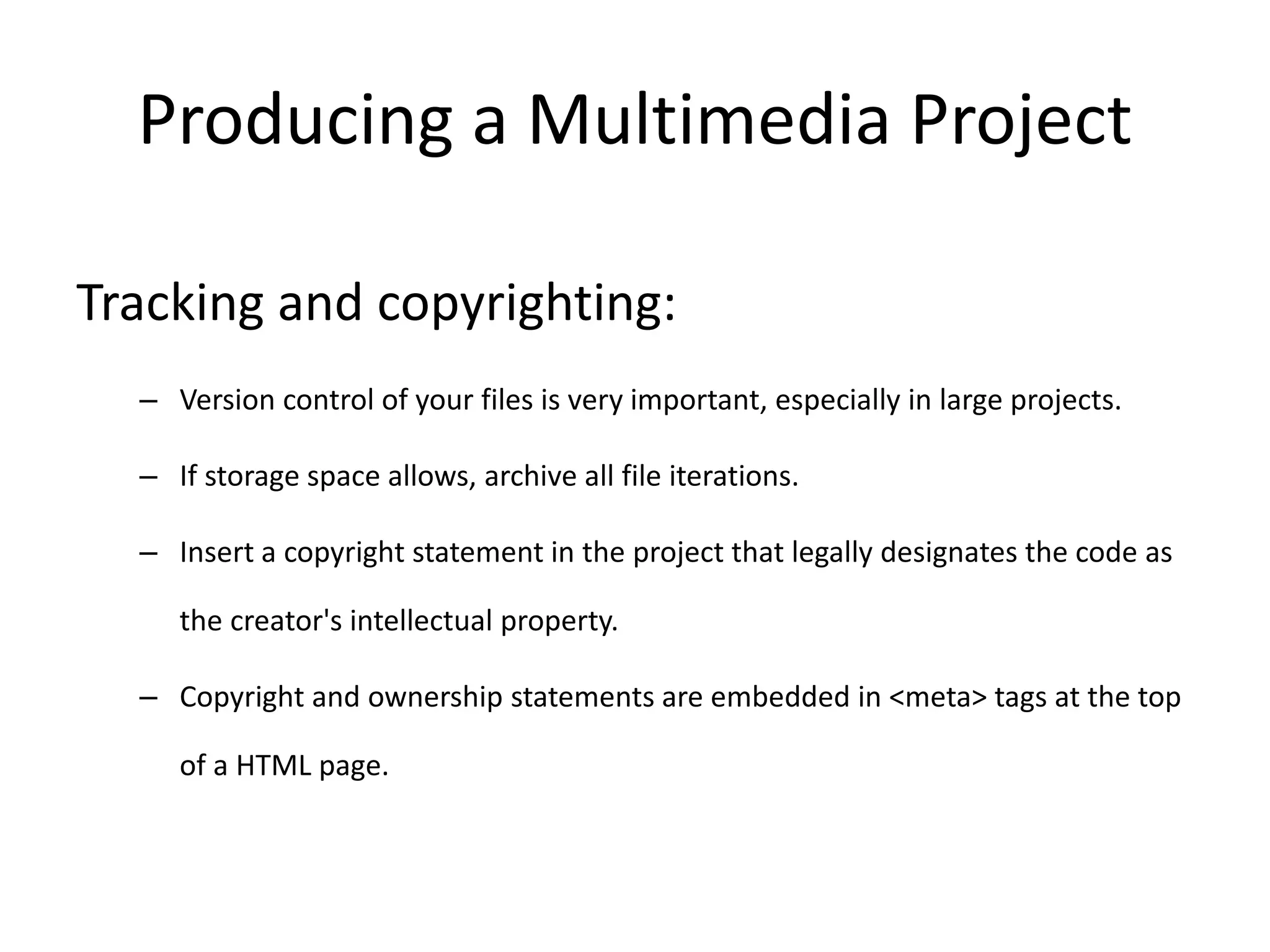 Producing a Multimedia Project
Tracking and copyrighting:
– Version control of your files is very important, especially in large projects.
– If storage space allows, archive all file iterations.
– Insert a copyright statement in the project that legally designates the code as
the creator's intellectual property.
– Copyright and ownership statements are embedded in <meta> tags at the top
of a HTML page.
 