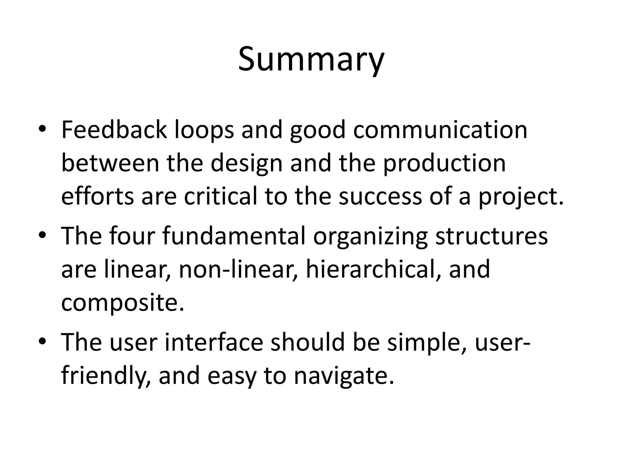 Summary
• Feedback loops and good communication
between the design and the production
efforts are critical to the success of a project.
• The four fundamental organizing structures
are linear, non-linear, hierarchical, and
composite.
• The user interface should be simple, user-
friendly, and easy to navigate.
 