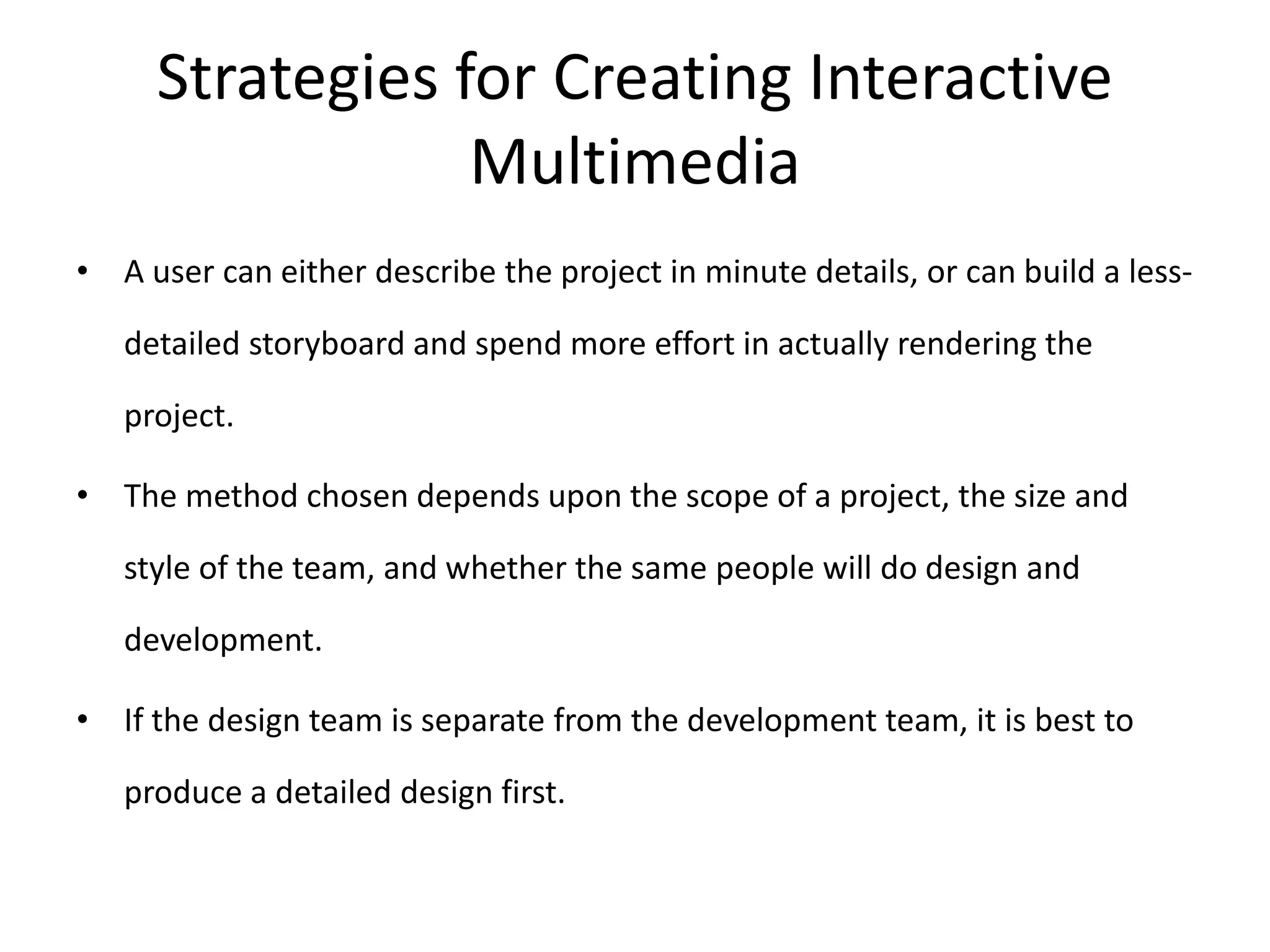 Strategies for Creating Interactive
Multimedia
• A user can either describe the project in minute details, or can build a less-
detailed storyboard and spend more effort in actually rendering the
project.
• The method chosen depends upon the scope of a project, the size and
style of the team, and whether the same people will do design and
development.
• If the design team is separate from the development team, it is best to
produce a detailed design first.
 