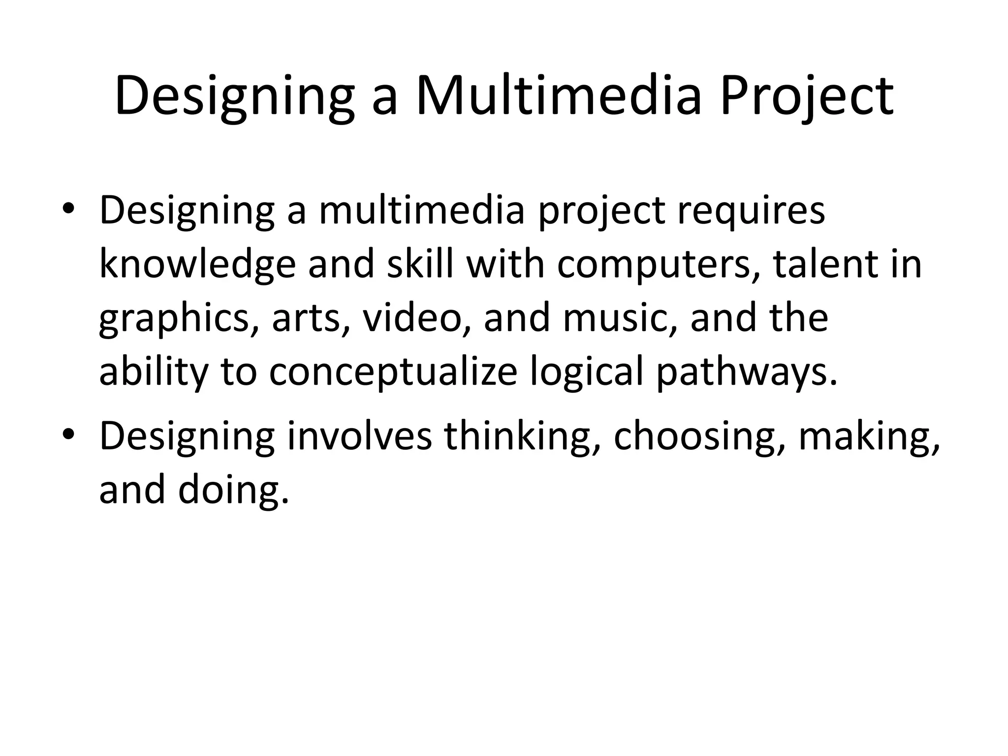 Designing a Multimedia Project
• Designing a multimedia project requires
knowledge and skill with computers, talent in
graphics, arts, video, and music, and the
ability to conceptualize logical pathways.
• Designing involves thinking, choosing, making,
and doing.
 
