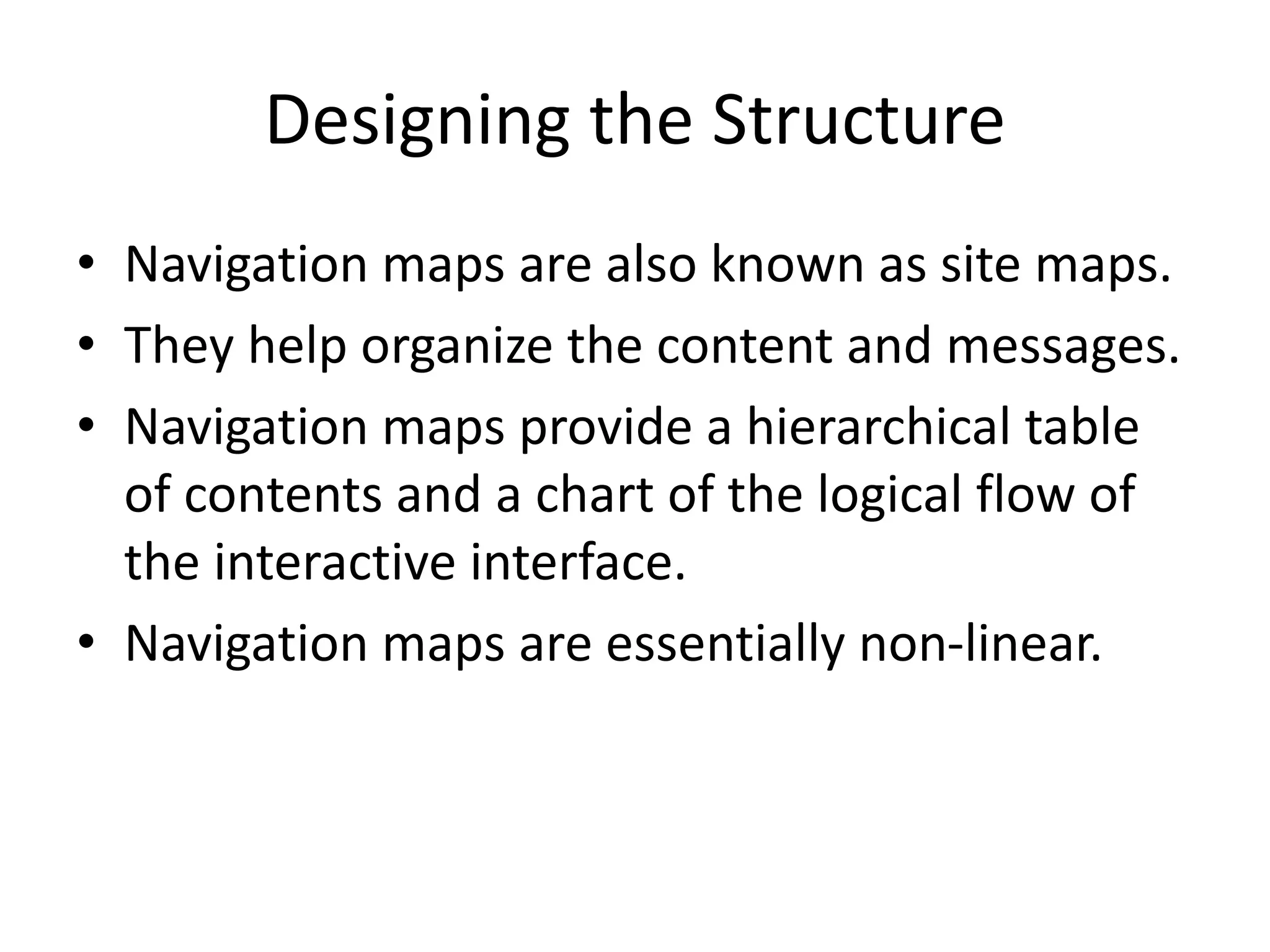 Designing the Structure
• Navigation maps are also known as site maps.
• They help organize the content and messages.
• Navigation maps provide a hierarchical table
of contents and a chart of the logical flow of
the interactive interface.
• Navigation maps are essentially non-linear.
 